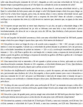 sofre	uma	desaceleração	constante	de	2,0	m/s2
,	chegando	ao	solo	com	uma	velocidade	de	3,0	m/s.	(a)
Quanto	tempo	o	paraquedista	passa	no	ar?	(b)	Qual	era	a	altitude	do	avião	no	momento	do	salto?
101	Uma	bola	é	lançada	verticalmente,	para	baixo,	de	uma	altura	h,	com	uma	velocidade	inicial	v0.	(a)
Qual	é	a	velocidade	da	bola	pouco	antes	de	atingir	o	solo?	(b)	Quanto	tempo	a	bola	leva	para	chegar	ao
solo?	(c)	Se	a	bola	fosse	lançada,	para	cima,	da	mesma	altura	e	com	a	mesma	velocidade	inicial,	qual
seria	 a	 resposta	 do	 item	 (a)?	 (d)	 Qual	 seria	 a	 resposta	 do	 item	 (b)?	 Antes	 de	 calcular	 a	 resposta,
verifique	se	as	respostas	dos	itens	(c)	e	(d)	devem	ser	maiores	que,	menores	que,	ou	iguais	às	dos	itens
(a)	e	(b).
102	O	esporte	em	que	uma	bola	se	move	mais	depressa	é	o	jai	alai,	no	qual	a	velocidade	chega	a	303
km/h.1
	 Se	 um	 jogador	 profissional	 de	 jai	 alai	 se	 defronta	 com	 uma	 bola	 a	 essa	 velocidade	 e	 pisca
involuntariamente,	ele	deixa	de	ver	a	cena	por	cerca	de	100	ms.	Que	distância	a	bola	percorre	durante
esse	piscar	de	olhos?
103	Se	um	lançador	de	beisebol	arremessa	a	bola	com	uma	velocidade	horizontal	de	160	km/h,	quanto
tempo	a	bola	leva	para	chegar	à	quarta	base,	que	está	a	18,4	metros	de	distância?
104	Um	próton	se	move	ao	longo	do	eixo	x	de	acordo	com	a	equação	x	=	50t	+	10t2
,	em	que	x	está	em
metros	e	t	está	em	segundos.	Calcule	(a)	a	velocidade	do	próton	durante	os	primeiros	3,0	s	do	percurso,
(b)	a	velocidade	instantânea	do	próton	no	instante	t	=	3,0	s	e	(c)	a	aceleração	instantânea	do	próton	no
instante	t	=	3,0	s.	(d)	Plote	o	gráfico	de	x	em	função	de	t	e	mostre	como	a	resposta	do	item	(a)	pode	ser
obtida	a	partir	do	gráfico.	(e)	Indique	a	resposta	do	item	(b)	no	gráfico.	(f)	Plote	o	gráfico	de	v	em	função
de	t	e	indique	a	resposta	do	item	(c).
105	Uma	motocicleta	está	se	movendo	a	30	m/s	quando	o	piloto	aciona	os	freios,	aplicando	ao	veículo
uma	desaceleração	constante.	Durante	os	3,0	s	seguintes,	a	velocidade	diminui	para	15	m/s.	Que	distância
a	motocicleta	percorre	até	parar,	depois	que	o	piloto	aciona	os	freios?
106	Um	disco	de	shuffleboard	é	acelerado	por	um	taco,	a	partir	do	repouso,	até	uma	velocidade	de	6,0
m/s,	percorrendo	uma	distância	de	1,8	m.	Em	seguida,	o	disco	perde	contato	com	o	taco	e	desacelera	a
uma	taxa	constante	de	2,5	m/s2
	até	parar.	(a)	Determine	o	intervalo	de	tempo	entre	o	instante	em	que	o
disco	começa	a	ser	acelerado	e	o	instante	em	que	o	disco	para.	(b)	Determine	a	distância	total	percorrida
pelo	disco.
107	A	cabeça	de	uma	cascavel	pode	sofrer	uma	aceleração	de	50	m/s2
	no	momento	em	que	a	cobra	dá	o
bote.	Se	um	carro	tivesse	a	mesma	aceleração,	quanto	tempo	levaria	para	atingir	uma	velocidade	de	100
km/h	a	partir	do	repouso?
108	Um	avião	a	jato,	de	grande	porte,	precisa	atingir	uma	velocidade	de	360	km/h	para	decolar.	Qual	é	a
aceleração	mínima	necessária	para	o	avião	decolar	de	uma	pista	com	1,80	km	de	comprimento?
109	Um	motorista	aumenta	a	velocidade	de	25	km/h	para	55	km/h,	a	uma	taxa	constante,	em	0,50	min.	Um
ciclista	aumenta	a	velocidade	de	0	para	30	km/h,	a	uma	taxa	constante,	em	0,50	min.	Determine	(a)	a
 