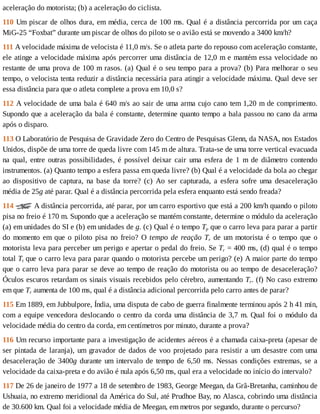 aceleração	do	motorista;	(b)	a	aceleração	do	ciclista.
110	Um	piscar	de	olhos	dura,	em	média,	cerca	de	100	ms.	Qual	é	a	distância	percorrida	por	um	caça
MiG-25	“Foxbat”	durante	um	piscar	de	olhos	do	piloto	se	o	avião	está	se	movendo	a	3400	km/h?
111	A	velocidade	máxima	de	velocista	é	11,0	m/s.	Se	o	atleta	parte	do	repouso	com	aceleração	constante,
ele	atinge	a	velocidade	máxima	após	percorrer	uma	distância	de	12,0	m	e	mantém	essa	velocidade	no
restante	de	uma	prova	de	100	m	rasos.	(a)	Qual	é	o	seu	tempo	para	a	prova?	(b)	Para	melhorar	o	seu
tempo,	o	velocista	tenta	reduzir	a	distância	necessária	para	atingir	a	velocidade	máxima.	Qual	deve	ser
essa	distância	para	que	o	atleta	complete	a	prova	em	10,0	s?
112	A	velocidade	de	uma	bala	é	640	m/s	ao	sair	de	uma	arma	cujo	cano	tem	1,20	m	de	comprimento.
Supondo	que	a	aceleração	da	bala	é	constante,	determine	quanto	tempo	a	bala	passou	no	cano	da	arma
após	o	disparo.
113	O	Laboratório	de	Pesquisa	de	Gravidade	Zero	do	Centro	de	Pesquisas	Glenn,	da	NASA,	nos	Estados
Unidos,	dispõe	de	uma	torre	de	queda	livre	com	145	m	de	altura.	Trata-se	de	uma	torre	vertical	evacuada
na	 qual,	 entre	 outras	 possibilidades,	 é	 possível	 deixar	 cair	 uma	 esfera	 de	 1	 m	 de	 diâmetro	 contendo
instrumentos.	(a)	Quanto	tempo	a	esfera	passa	em	queda	livre?	(b)	Qual	é	a	velocidade	da	bola	ao	chegar
ao	 dispositivo	 de	 captura,	 na	 base	 da	 torre?	 (c)	 Ao	 ser	 capturada,	 a	 esfera	 sofre	 uma	 desaceleração
média	de	25g	até	parar.	Qual	é	a	distância	percorrida	pela	esfera	enquanto	está	sendo	freada?
114	 	A	distância	percorrida,	até	parar,	por	um	carro	esportivo	que	está	a	200	km/h	quando	o	piloto
pisa	no	freio	é	170	m.	Supondo	que	a	aceleração	se	mantém	constante,	determine	o	módulo	da	aceleração
(a)	em	unidades	do	SI	e	(b)	em	unidades	de	g.	(c)	Qual	é	o	tempo	Tp	que	o	carro	leva	para	parar	a	partir
do	momento	em	que	o	piloto	pisa	no	freio?	O	tempo	de	reação	Tr	de	um	motorista	é	o	tempo	que	o
motorista	leva	para	perceber	um	perigo	e	apertar	o	pedal	do	freio.	Se	Tr	=	400	ms,	(d)	qual	é	o	tempo
total	Tt	que	o	carro	leva	para	parar	quando	o	motorista	percebe	um	perigo?	(e)	A	maior	parte	do	tempo
que	o	carro	leva	para	parar	se	deve	ao	tempo	de	reação	do	motorista	ou	ao	tempo	de	desaceleração?
Óculos	escuros	retardam	os	sinais	visuais	recebidos	pelo	cérebro,	aumentando	Tr.	(f)	No	caso	extremo
em	que	Tr	aumenta	de	100	ms,	qual	é	a	distância	adicional	percorrida	pelo	carro	antes	de	parar?
115	Em	1889,	em	Jubbulpore,	Índia,	uma	disputa	de	cabo	de	guerra	finalmente	terminou	após	2	h	41	min,
com	a	equipe	vencedora	deslocando	o	centro	da	corda	uma	distância	de	3,7	m.	Qual	foi	o	módulo	da
velocidade	média	do	centro	da	corda,	em	centímetros	por	minuto,	durante	a	prova?
116	Um	recurso	importante	para	a	investigação	de	acidentes	aéreos	é	a	chamada	caixa-preta	(apesar	de
ser	pintada	de	laranja),	um	gravador	de	dados	de	voo	projetado	para	resistir	a	um	desastre	com	uma
desaceleração	de	3400g	durante	um	intervalo	de	tempo	de	6,50	ms.	Nessas	condições	extremas,	se	a
velocidade	da	caixa-preta	e	do	avião	é	nula	após	6,50	ms,	qual	era	a	velocidade	no	início	do	intervalo?
117	De	26	de	janeiro	de	1977	a	18	de	setembro	de	1983,	George	Meegan,	da	Grã-Bretanha,	caminhou	de
Ushuaia,	no	extremo	meridional	da	América	do	Sul,	até	Prudhoe	Bay,	no	Alasca,	cobrindo	uma	distância
de	30.600	km.	Qual	foi	a	velocidade	média	de	Meegan,	em	metros	por	segundo,	durante	o	percurso?
 