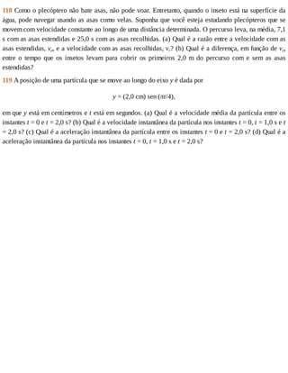 118	Como	o	plecóptero	não	bate	asas,	não	pode	voar.	Entretanto,	quando	o	inseto	está	na	superfície	da
água,	pode	navegar	usando	as	asas	como	velas.	Suponha	que	você	esteja	estudando	plecópteros	que	se
movem	com	velocidade	constante	ao	longo	de	uma	distância	determinada.	O	percurso	leva,	na	média,	7,1
s	com	as	asas	estendidas	e	25,0	s	com	as	asas	recolhidas.	(a)	Qual	é	a	razão	entre	a	velocidade	com	as
asas	estendidas,	ve,	e	a	velocidade	com	as	asas	recolhidas,	vr?	(b)	Qual	é	a	diferença,	em	função	de	ve,
entre	 o	 tempo	 que	 os	 insetos	 levam	 para	 cobrir	 os	 primeiros	 2,0	 m	 do	 percurso	 com	 e	 sem	 as	 asas
estendidas?
119	A	posição	de	uma	partícula	que	se	move	ao	longo	do	eixo	y	é	dada	por
y	=	(2,0	cm)	sen	(πt/4),
em	que	y	está	em	centímetros	e	t	está	em	segundos.	(a)	Qual	é	a	velocidade	média	da	partícula	entre	os
instantes	t	=	0	e	t	=	2,0	s?	(b)	Qual	é	a	velocidade	instantânea	da	partícula	nos	instantes	t	=	0,	t	=	1,0	s	e	t
=	2,0	s?	(c)	Qual	é	a	aceleração	instantânea	da	partícula	entre	os	instantes	t	=	0	e	t	=	2,0	s?	(d)	Qual	é	a
aceleração	instantânea	da	partícula	nos	instantes	t	=	0,	t	=	1,0	s	e	t	=	2,0	s?
 