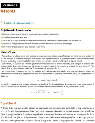 CAPÍTULO	3
Vetores
3-1	VETORES	E	SUAS	COMPONENTES
Objetivos	do	Aprendizado
3.01	Somar	vetores	geometricamente	e	aplicar	as	leis	comutativa	e	associativa.
3.02	Subtrair	um	vetor	de	outro	vetor.
3.03	Calcular	as	componentes	de	um	vetor	em	um	sistema	de	coordenadas	e	representá-las	em	um	desenho.
3.04	Dadas	as	componentes	de	um	vetor,	desenhar	o	vetor	e	determinar	seu	módulo	e	orientação.
3.05	Converter	ângulos	de	graus	para	radianos,	e	vice-versa.
Ideias-Chave
•	As	grandezas	escalares,	como	a	temperatura,	têm	apenas	uma	amplitude,	especificada	por	um	número	e	uma	unidade	(10
o
C,	por	exemplo),	e	obedecem	às	regras	da	aritmética	e	da	álgebra	elementar.	As	grandezas	vetoriais,	como	o	deslocamento,
têm	uma	amplitude	e	uma	orientação	(5	m	para	o	norte,	por	exemplo)	e	obedecem	às	regras	da	álgebra	vetorial.
•	Dois	vetores	 	e	 	podem	ser	somados	geometricamente	desenhando-os	na	mesma	escala,	com	a	origem	do	segundo	vetor
na	extremidade	do	primeiro.	O	vetor	que	liga	a	origem	do	primeiro	vetor	à	extremidade	do	segundo	é	o	vetor	soma,	 .	Para
subtrair	 	de	 ,	basta	inverter	o	sentido	de	 ,	escrevendo	− ,	e	somar	− 	a	 .
•	 As	 componentes	 (escalares)	 ax	 e	 ay	 de	 qualquer	 vetor	 bidimensional	 em	 relação	 aos	 eixos	 coordenados	 podem	 ser
determinadas	traçando	retas	perpendiculares	aos	eixos	coordenados	a	partir	das	extremidades	de	 .	As	componentes	são
dadas	por
ax	=	a	cos	θ	e	ay	=	a	sen	θ,
em	que	θ	é	o	ângulo	entre	o	semieixo	x	positivo	e	a	direção	de	 .	O	sinal	algébrico	da	componente	indica	o	seu	sentido.	O
módulo	e	a	orientação	de	um	vetor	 	podem	ser	calculados	a	partir	das	componentes	ax	e	ay	usando	as	equações
O	que	É	Física?
A	 física	 lida	 com	 um	 grande	 número	 de	 grandezas	 que	 possuem	 uma	 amplitude	 e	 uma	 orientação,	 e
precisa	de	uma	linguagem	matemática	especial,	a	linguagem	dos	vetores,	para	descrever	essas	grandezas.
Essa	linguagem	também	é	usada	na	engenharia,	em	outras	ciências	e	até	mesmo	nas	conversas	do	dia	a
dia.	Se	você	já	explicou	a	alguém	como	chegar	a	um	endereço	usando	expressões	como	“Siga	por	esta
rua	 por	 cinco	 quarteirões	 e	 depois	 dobre	 à	 esquerda”,	 usou	 a	 linguagem	 dos	 vetores.	 Na	 verdade,
 