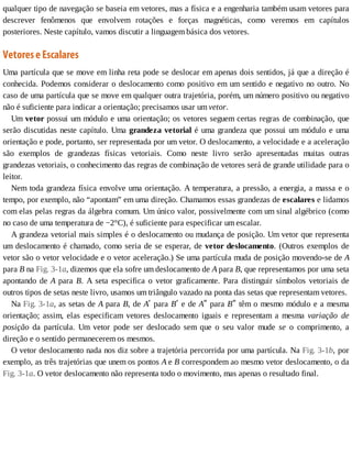 qualquer	tipo	de	navegação	se	baseia	em	vetores,	mas	a	física	e	a	engenharia	também	usam	vetores	para
descrever	 fenômenos	 que	 envolvem	 rotações	 e	 forças	 magnéticas,	 como	 veremos	 em	 capítulos
posteriores.	Neste	capítulo,	vamos	discutir	a	linguagem	básica	dos	vetores.
Vetores	e	Escalares
Uma	partícula	que	se	move	em	linha	reta	pode	se	deslocar	em	apenas	dois	sentidos,	já	que	a	direção	é
conhecida.	Podemos	considerar	o	deslocamento	como	positivo	em	um	sentido	e	negativo	no	outro.	No
caso	de	uma	partícula	que	se	move	em	qualquer	outra	trajetória,	porém,	um	número	positivo	ou	negativo
não	é	suficiente	para	indicar	a	orientação;	precisamos	usar	um	vetor.
Um	vetor	possui	um	módulo	e	uma	orientação;	os	vetores	seguem	certas	regras	de	combinação,	que
serão	discutidas	neste	capítulo.	Uma	grandeza	vetorial	é	uma	grandeza	que	possui	um	módulo	e	uma
orientação	e	pode,	portanto,	ser	representada	por	um	vetor.	O	deslocamento,	a	velocidade	e	a	aceleração
são	 exemplos	 de	 grandezas	 físicas	 vetoriais.	 Como	 neste	 livro	 serão	 apresentadas	 muitas	 outras
grandezas	vetoriais,	o	conhecimento	das	regras	de	combinação	de	vetores	será	de	grande	utilidade	para	o
leitor.
Nem	toda	grandeza	física	envolve	uma	orientação.	A	temperatura,	a	pressão,	a	energia,	a	massa	e	o
tempo,	por	exemplo,	não	“apontam”	em	uma	direção.	Chamamos	essas	grandezas	de	escalares	e	lidamos
com	elas	pelas	regras	da	álgebra	comum.	Um	único	valor,	possivelmente	com	um	sinal	algébrico	(como
no	caso	de	uma	temperatura	de	−2°C),	é	suficiente	para	especificar	um	escalar.
A	grandeza	vetorial	mais	simples	é	o	deslocamento	ou	mudança	de	posição.	Um	vetor	que	representa
um	deslocamento	é	chamado,	como	seria	de	se	esperar,	de	vetor	deslocamento.	(Outros	exemplos	de
vetor	são	o	vetor	velocidade	e	o	vetor	aceleração.)	Se	uma	partícula	muda	de	posição	movendo-se	de	A
para	B	na	Fig.	3-1a,	dizemos	que	ela	sofre	um	deslocamento	de	A	para	B,	que	representamos	por	uma	seta
apontando	de	A	 para	 B.	 A	 seta	 especifica	 o	 vetor	 graficamente.	 Para	 distinguir	 símbolos	 vetoriais	 de
outros	tipos	de	setas	neste	livro,	usamos	um	triângulo	vazado	na	ponta	das	setas	que	representam	vetores.
Na	Fig.	3-1a,	as	setas	de	A	para	B,	de	Aʹ	para	Bʹ	e	de	Aʺ	para	Bʺ	têm	o	mesmo	módulo	e	a	mesma
orientação;	 assim,	 elas	 especificam	 vetores	 deslocamento	 iguais	 e	 representam	 a	 mesma	 variação	 de
posição	 da	 partícula.	 Um	 vetor	 pode	 ser	 deslocado	 sem	 que	 o	 seu	 valor	 mude	 se	 o	 comprimento,	 a
direção	e	o	sentido	permanecerem	os	mesmos.
O	vetor	deslocamento	nada	nos	diz	sobre	a	trajetória	percorrida	por	uma	partícula.	Na	Fig.	3-1b,	por
exemplo,	as	três	trajetórias	que	unem	os	pontos	A	e	B	correspondem	ao	mesmo	vetor	deslocamento,	o	da
Fig.	3-1a.	O	vetor	deslocamento	não	representa	todo	o	movimento,	mas	apenas	o	resultado	final.
 