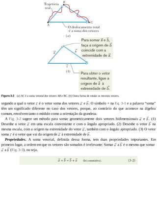 Figura	3-2 	(a)	AC	é	a	soma	vetorial	dos	vetores	AB	e	BC.	(b)	Outra	forma	de	rotular	os	mesmos	vetores.
segundo	a	qual	o	vetor	 	é	o	vetor	soma	dos	vetores	 	e	 .	O	símbolo	+	na	Eq.	3-1	e	a	palavra	“soma”
têm	 um	 significado	 diferente	 no	 caso	 dos	 vetores,	 porque,	 ao	 contrário	 do	 que	 acontece	 na	 álgebra
comum,	envolvem	tanto	o	módulo	como	a	orientação	da	grandeza.
A	 Fig.	 3-2	 sugere	 um	 método	 para	 somar	 geometricamente	 dois	 vetores	 bidimensionais	 	 e	 .	 (1)
Desenhe	o	vetor	 	em	uma	escala	conveniente	e	com	o	ângulo	apropriado.	(2)	Desenhe	o	vetor	 	 na
mesma	escala,	com	a	origem	na	extremidade	do	vetor	 ,	também	com	o	ângulo	apropriado.	(3)	O	vetor
soma	 	é	o	vetor	que	vai	da	origem	de	 	à	extremidade	de	 .
Propriedades.	 A	 soma	 vetorial,	 definida	 dessa	 forma,	 tem	 duas	 propriedades	 importantes.	 Em
primeiro	lugar,	a	ordem	em	que	os	vetores	são	somados	é	irrelevante.	Somar	 	a	 	é	o	mesmo	que	somar	
	a	 	(Fig.	3-3),	ou	seja,
 