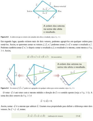 Figura	3-3 	A	ordem	em	que	os	vetores	são	somados	não	afeta	o	resultado;	veja	a	Eq.	3-2.
Em	segundo	lugar,	quando	existem	mais	de	dois	vetores,	podemos	agrupá-los	em	qualquer	ordem	para
somá-los.	Assim,	se	queremos	somar	os	vetores	 ,	 ,	e	 	podemos	somar	 	e	 	e	somar	o	resultado	a	 .
Podemos	também	somar	 	e	 	e	depois	somar	o	resultado	a	 ;	o	resultado	é	o	mesmo,	como	mostra	a	Fig.
3-4.	Assim,
Figura	3-4 	Os	vetores	 ,	 	e	 	podem	ser	agrupados	em	qualquer	ordem	para	serem	somados;	veja	a	Eq.	3-3.
O	vetor	– 	é	um	vetor	com	o	mesmo	módulo	e	direção	de	 	e	o	sentido	oposto	(veja	a	Fig.	3-5).	A
soma	dos	dois	vetores	da	Fig.	3-5	é
	+	(– )	=	0.
Assim,	somar	– 	é	o	mesmo	que	subtrair	 .	Usamos	essa	propriedade	para	definir	a	diferença	entre	dois
vetores.	Se	 	=	 	– ,	temos:
 