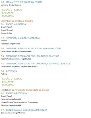 6-3
7-1
7-2
7-3
7-4
7-5
7-6
8-1
8-2
MOVIMENTO	CIRCULAR	UNIFORME
Movimento	Circular	Uniforme
REVISÃO	E	RESUMO
PERGUNTAS
PROBLEMAS
	7	Energia	Cinética	e	Trabalho
ENERGIA	CINÉTICA
O	que	É	Física?
O	que	É	Energia?
Energia	Cinética
TRABALHO	E	ENERGIA	CINÉTICA
Trabalho
Trabalho	e	Energia	Cinética
TRABALHO	REALIZADO	PELA	FORÇA	GRAVITACIONAL
Trabalho	Realizado	pela	Força	Gravitacional
TRABALHO	REALIZADO	POR	UMA	FORÇA	ELÁSTICA
Trabalho	Realizado	por	uma	Força	Elástica
TRABALHO	REALIZADO	POR	UMA	FORÇA	VARIÁVEL	GENÉRICA
Trabalho	Realizado	por	uma	Força	Variável	Genérica
POTÊNCIA
Potência
REVISÃO	E	RESUMO
PERGUNTAS
PROBLEMAS
	8	Energia	Potencial	e	Conservação	da	Energia
ENERGIA	POTENCIAL
O	que	É	Física?
Trabalho	e	Energia	Potencial
Independência	da	Trajetória	de	Forças	Conservativas
Cálculo	da	Energia	Potencial
CONSERVAÇÃO	DA	ENERGIA	MECÂNICA
Conservação	da	Energia	Mecânica
 