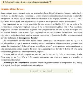 de	 	e	 ,	(a)	qual	é	o	maior	e	(b)	qual	é	o	menor	valor	possível	do	módulo	de	 ?
Componentes	de	Vetores
Somar	vetores	geometricamente	pode	ser	uma	tarefa	tediosa.	Uma	técnica	mais	elegante	e	mais	simples
envolve	o	uso	da	álgebra,	mas	requer	que	os	vetores	sejam	representados	em	um	sistema	de	coordenadas
retangulares.	Os	eixos	x	e	y	são	normalmente	desenhados	no	plano	do	papel,	como	na	Fig.	3-7a.	O	eixo	z
é	perpendicular	ao	papel;	vamos	ignorá-lo	por	enquanto	e	tratar	apenas	de	vetores	bidimensionais.
Uma	componente	de	um	vetor	é	a	projeção	do	vetor	em	um	eixo.	Na	Fig.	3-7a,	por	exemplo,	ax	é	a
componente	do	vetor	 	em	relação	ao	eixo	x,	e	ay	é	a	componente	em	relação	ao	eixo	y.	Para	encontrar	a
projeção	 de	 um	 vetor	 em	 um	 eixo,	 traçamos	 retas	 perpendiculares	 ao	 eixo	 a	 partir	 da	 origem	 e	 da
extremidade	do	vetor,	como	mostra	a	figura.	A	projeção	de	um	vetor	no	eixo	x	é	chamada	de	componente
x	do	vetor;	a	projeção	no	eixo	y	recebe	o	nome	de	componente	y.	O	processo	de	obter	as	componentes	de
um	vetor	é	chamado	de	decomposição	do	vetor.
Uma	componente	de	um	vetor	tem	o	mesmo	sentido	(em	relação	a	um	eixo)	que	o	vetor.	Na	Fig.	3-7,	ax
e	ay	são	positivas	porque	 	aponta	no	sentido	positivo	dos	dois	eixos.	(Observe	as	setas	que	mostram	o
sentido	das	componentes.)	Se	invertêssemos	o	sentido	do	vetor	 ,	as	componentes	seriam	negativas	e	as
setas	apontariam	no	sentido	negativo	dos	eixos	x	e	y.	A	decomposição	do	vetor	 	da	Fig.	3-8	leva	a	uma
componente	bx	positiva	e	a	uma	componente	by	negativa.
Um	vetor	pode	ter	até	três	componentes,	mas,	no	caso	do	vetor	da	Fig.	3-7a,	a	componente	z	é	nula.
Como	 mostram	 as	 Figs.	 3-7a	 e	 3-7b,	 quando	 deslocamos	 um	 vetor	 sem	 mudar	 a	 orientação,	 as
componentes	não	mudam.
Determinação	das	Componentes.	Podemos	determinar	geometricamente	as	componentes	de	 	na	Fig.
3-7a	a	partir	do	triângulo	retângulo	mostrado	na	figura:
 