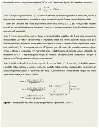 circunferência	completa	corresponde	a	um	ângulo	de	360°	ou	2π	rad.	Para	converter,	digamos,	40°	para	radianos,	escrevemos
Tática	2:	Funções	Trigonométricas	A	Fig.	3-11	mostra	as	definições	das	funções	trigonométricas	básicas	(seno,	cosseno	e
tangente),	muito	usadas	na	ciência	e	na	engenharia,	em	uma	forma	que	não	depende	do	modo	como	o	triângulo	é	rotulado.
O	leitor	deve	saber	como	essas	funções	trigonométricas	variam	com	o	ângulo	(Fig.	3-12),	para	poder	julgar	se	o	resultado
mostrado	por	uma	calculadora	é	razoável.	Em	algumas	circunstâncias,	o	simples	conhecimento	do	sinal	das	funções	nos	vários
quadrantes	pode	ser	muito	útil.
Tática	3:	Funções	Trigonométricas	Inversas	Quando	se	usa	uma	calculadora	para	obter	o	valor	de	uma	função	trigonométrica
inversa	como	sen−1
,	cos−1
	e	tan−1
,	é	preciso	verificar	se	o	resultado	faz	sentido,	pois,	em	geral,	existe	outra	solução	possível	que	a
calculadora	não	fornece.	Os	intervalos	em	que	as	calculadoras	operam	ao	fornecer	os	valores	das	funções	trigonométricas	inversas
estão	indicados	na	Fig.	3-12.	Assim,	por	exemplo,	sen−1
	(0,5)	pode	ser	igual	a	30°	(que	é	o	valor	mostrado	pela	calculadora,	já	que
30o
	está	no	intervalo	de	operação)	ou	a	150°.	Para	verificar	se	isso	é	verdade,	trace	uma	reta	horizontal	passando	pelo	valor	0,5	na
escala	vertical	da	Fig.	3-12a	e	observe	os	pontos	em	que	a	reta	intercepta	a	curva	da	função	seno.	Como	é	possível	saber	qual	é	a
resposta	correta?	É	a	que	parece	mais	razoável	para	uma	dada	situação.
Tática	4:	Medida	dos	Ângulos	de	um	Vetor	As	expressões	de	cos	θ	e	sen	θ	na	Eq.	3-5	e	de	tan	θ	na	Eq.	3-6	são	válidas	apenas	se
o	ângulo	for	medido	em	relação	ao	semieixo	x	positivo.	Se	o	ângulo	for	medido	em	relação	a	outro	eixo,	talvez	seja	preciso	trocar
as	funções	trigonométricas	da	Eq.	3-5	ou	inverter	a	razão	da	Eq.	3-6.	Um	método	mais	seguro	é	converter	o	ângulo	dado	em	um
ângulo	medido	em	relação	ao	semieixo	x	positivo.
Figura	3-11	Triângulo	usado	para	definir	as	funções	trigonométricas.	Veja	também	o	Apêndice	E.
 