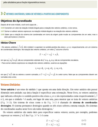pelas	calculadoras	para	as	funções	trigonométricas	inversas.
3-2	VETORES	UNITÁRIOS;	SOMA	DE	VETORES	A	PARTIR	DAS	COMPONENTES
Objetivos	do	Aprendizado
Depois	de	ler	este	módulo,	você	será	capaz	de	...
3.06	Converter	um	vetor	da	notação	módulo-ângulo	para	a	notação	dos	vetores	unitários,	e	vice-versa.
3.07	Somar	e	subtrair	vetores	expressos	na	notação	módulo-ângulo	e	na	notação	dos	vetores	unitários.
3.08	Saber	que	a	rotação	do	sistema	de	coordenadas	em	torno	da	origem	pode	mudar	as	componentes	de	um	vetor,	mas	o
vetor	permanece	o	mesmo.
Ideias-Chave
•	Os	vetores	unitários	 ,	 	e	 ,	têm	módulo	1	e	apontam	no	sentido	positivo	dos	eixos	x,	y	e	z,	respectivamente,	em	um	sistema
de	coordenadas	dextrogiro.	Na	notação	dos	vetores	unitários,	um	vetor	 	assume	a	forma
em	que	ax ,	ay 	e	az 	são	as	componentes	vetoriais	de	 	e	ax,	ay	e	az	são	as	componentes	escalares.
•	Para	somar	vetores	expressos	na	notação	dos	vetores	unitários,	usamos	as	equações
rx	=	ax	+	bx				ry	=	ay	+	by				rz	=	az	+	bz.
em	que	 	e	 	são	os	vetores	a	serem	somados,	e	 	=	rx 	+	ry 	+	rz 	é	o	vetor	soma.	Note	que	as	componentes	devem	ser
somadas	eixo	a	eixo.
Vetores	Unitários
Vetor	unitário	é	um	vetor	de	módulo	1	que	aponta	em	uma	dada	direção.	Um	vetor	unitário	não	possui
dimensão	nem	unidade;	sua	única	função	é	especificar	uma	orientação.	Neste	livro,	os	vetores	unitários
que	indicam	a	direção	e	o	sentido	positivo	dos	eixos	x,	y	e	z	são	representados	como	respectivamente	 ,	
e	 ,	em	que	o	símbolo	^	é	usado,	em	lugar	de	uma	seta,	para	mostrar	que	se	trata	de	vetores	unitários
(Fig.	 3-13).	 Um	 sistema	 de	 eixos	 como	 o	 da	 Fig.	 3-13	 é	 chamado	 de	 sistema	 de	 coordenadas
dextrogiro.	O	sistema	permanece	dextrogiro	quando	os	três	eixos	sofrem	a	mesma	rotação.	Os	sistemas
de	coordenadas	usados	neste	livro	são	todos	dextrogiros.1
Os	 vetores	 unitários	 são	 muito	 úteis	 para	 especificar	 outros	 vetores;	 assim,	 por	 exemplo,	 podemos
expressar	os	vetores	 	e	 	das	Figs.	3-7	e	3-8	como
 