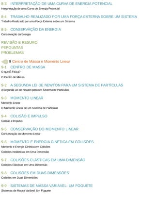 8-3
8-4
8-5
9-1
9-2
9-3
9-4
9-5
9-6
9-7
9-8
9-9
INTERPRETAÇÃO	DE	UMA	CURVA	DE	ENERGIA	POTENCIAL
Interpretação	de	uma	Curva	de	Energia	Potencial
TRABALHO	REALIZADO	POR	UMA	FORÇA	EXTERNA	SOBRE	UM	SISTEMA
Trabalho	Realizado	por	uma	Força	Externa	sobre	um	Sistema
CONSERVAÇÃO	DA	ENERGIA
Conservação	da	Energia
REVISÃO	E	RESUMO
PERGUNTAS
PROBLEMAS
	9	Centro	de	Massa	e	Momento	Linear
CENTRO	DE	MASSA
O	que	É	Física?
O	Centro	de	Massa
A	SEGUNDA	LEI	DE	NEWTON	PARA	UM	SISTEMA	DE	PARTÍCULAS
A	Segunda	Lei	de	Newton	para	um	Sistema	de	Partículas
MOMENTO	LINEAR
Momento	Linear
O	Momento	Linear	de	um	Sistema	de	Partículas
COLISÃO	E	IMPULSO
Colisão	e	Impulso
CONSERVAÇÃO	DO	MOMENTO	LINEAR
Conservação	do	Momento	Linear
MOMENTO	E	ENERGIA	CINÉTICA	EM	COLISÕES
Momento	e	Energia	Cinética	em	Colisões
Colisões	Inelásticas	em	Uma	Dimensão
COLISÕES	ELÁSTICAS	EM	UMA	DIMENSÃO
Colisões	Elásticas	em	Uma	Dimensão
COLISÕES	EM	DUAS	DIMENSÕES
Colisões	em	Duas	Dimensões
SISTEMAS	DE	MASSA	VARIÁVEL:	UM	FOGUETE
Sistemas	de	Massa	Variável:	Um	Foguete
 