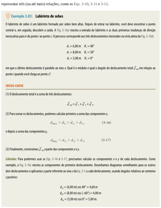 representar	três	(ou	até	mais)	relações,	como	as	Eqs.	3-10,	3-11	e	3-12.
	Exemplo	3.03: 	Labirinto	de	sebes
O	labirinto	de	sebes	é	um	labirinto	formado	por	sebes	bem	altas.	Depois	de	entrar	no	labirinto,	você	deve	encontrar	o	ponto
central	e,	em	seguida,	descobrir	a	saída.	A	Fig.	3-16a	mostra	a	entrada	do	labirinto	e	as	duas	primeiras	mudanças	de	direção
necessárias	para	ir	do	ponto	i	ao	ponto	c.	O	percurso	corresponde	aos	três	deslocamentos	mostrados	na	vista	aérea	da	Fig.	3-16b:
d1	=	6,00	m						θ1	=	40°
d1	=	8,00	m						θ1	=	30°
d1	=	5,00	m						θ1	=	0°		
em	que	o	último	deslocamento	é	paralelo	ao	eixo	x.	Qual	é	o	módulo	e	qual	o	ângulo	do	deslocamento	total	 tot	em	relação	ao
ponto	i	quando	você	chega	ao	ponto	c?
IDEIAS-CHAVE
(1)	O	deslocamento	total	é	a	soma	de	três	deslocamentos:
tot	=	 1	+	 2	+	 3.
(2)	Para	somar	os	deslocamentos,	podemos	calcular	primeiro	a	soma	das	componentes	x,
e	depois	a	soma	das	componentes	y,
(3)	Finalmente,	construímos	 tot	a	partir	das	componentes	x	e	y.
Cálculos:	Para	podermos	usar	as	Eqs.	3-16	e	3-17,	precisamos	calcular	as	componentes	x	e	y	de	cada	deslocamento.	Como
exemplo,	a	Fig.	3-16c	mostra	as	componentes	do	primeiro	deslocamento.	Desenhamos	diagramas	semelhantes	para	os	outros
dois	deslocamentos	e	aplicamos	a	parte	referente	ao	eixo	x	da	Eq.	3-5	a	cada	deslocamento,	usando	ângulos	relativos	ao	semieixo
x	positivo:
d1x	=	(6,00	m)	cos	40°	=	4,60	m						
d2x	=	(8,00	m)	cos	(–60°)	=	4,00	m
d3x	=	(5,00	m)	cos	0°	=	5,00	m.						
 