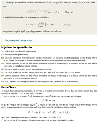 Também	podemos	resolver	o	problema	determinando	o	módulo	e	o	ângulo	de	 .	De	acordo	com	a	Eq.	3-6,	o	módulo	é	dado
por
e	o	ângulo	(medido	em	relação	ao	semieixo	x	positivo)	é	dado	por
em	que	o	sinal	negativo	significa	que	o	ângulo	deve	ser	medido	no	sentido	horário.
3-3	MULTIPLICAÇÃO	DE	VETORES*
Objetivos	do	Aprendizado
Depois	de	ler	este	módulo,	você	será	capaz	de	...
3.09	Multiplicar	vetores	por	escalares.
3.10	Saber	que	o	resultado	do	produto	de	um	escalar	por	um	vetor	é	um	escalar,	o	resultado	do	produto	escalar	de	dois	vetores
é	um	escalar,	e	o	resultado	do	produto	vetorial	de	dois	vetores	é	um	vetor	perpendicular	aos	vetores	originais.
3.11	 Calcular	 o	 produto	 escalar	 de	 dois	 vetores	 expressos	 na	 notação	 módulo-ângulo	 e	 o	 produto	 escalar	 de	 dois	 vetores
expressos	na	notação	dos	vetores	unitários.
3.12	Calcular	o	ângulo	entre	dois	vetores	a	partir	do	produto	escalar.
3.13	Calcular	a	projeção	de	um	vetor	na	direção	de	outro	vetor	a	partir	do	produto	escalar	dos	dois	vetores.
3.14	 Calcular	 o	 produto	 vetorial	 de	 dois	 vetores	 expressos	 na	 notação	 módulo-ângulo	 e	 o	 produto	 vetorial	 de	 dois	 vetores
expressos	na	notação	dos	vetores	unitários.
3.15	Usar	a	regra	da	mão	direita	para	determinar	a	orientação	do	vetor	resultante	de	um	produto	vetorial.
Ideias-Chave
•	O	produto	de	um	escalar	e	por	um	vetor	 	é	um	vetor	de	módulo	ev	com	a	mesma	direção	de	 	e	o	mesmo	sentido	de	 	se	e
for	positivo	e	o	sentido	oposto	ao	de	 	se	e	for	negativo.
•	O	produto	escalar	de	dois	vetores	 	e	 	é	representado	como	 	·	 	e	é	uma	grandeza	escalar	dada	por
	·	 	=	ab	cos	ϕ,
em	que	ϕ	é	o	ângulo	entre	as	direções	de	 	e	 .	O	produto	escalar	pode	ser	considerado	como	o	produto	do	módulo	de	um	dos
vetores	pela	componente	do	segundo	vetor	na	direção	do	primeiro.	Na	notação	dos	vetores	unitários,
que	pode	ser	expandido	de	acordo	com	a	lei	distributiva.	Note	que	 	·	 	=	 	·	
•	O	produto	vetorial	de	dois	vetores	e	é	representado	como	×	e	é	um	vetor	cujo	módulo	c	é	dado	por
 