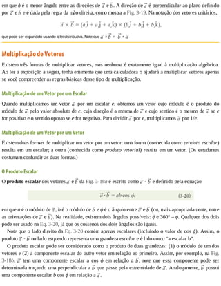 em	que	ϕ	é	o	menor	ângulo	entre	as	direções	de	 	e	 .	A	direção	de	 	é	perpendicular	ao	plano	definido
por	 	e	 	e	é	dada	pela	regra	da	mão	direita,	como	mostra	a	Fig.	3-19.	Na	notação	dos	vetores	unitários,
que	pode	ser	expandido	usando	a	lei	distributiva.	Note	que	 	×	 	=	– 	×	
Multiplicação	de	Vetores
Existem	três	formas	de	multiplicar	vetores,	mas	nenhuma	é	exatamente	igual	à	multiplicação	algébrica.
Ao	ler	a	exposição	a	seguir,	tenha	em	mente	que	uma	calculadora	o	ajudará	a	multiplicar	vetores	apenas
se	você	compreender	as	regras	básicas	desse	tipo	de	multiplicação.
Multiplicação	de	um	Vetor	por	um	Escalar
Quando	 multiplicamos	 um	 vetor	 	 por	 um	 escalar	 e,	 obtemos	 um	 vetor	 cujo	 módulo	 é	 o	 produto	 do
módulo	de	 	pelo	valor	absoluto	de	e,	cuja	direção	é	a	mesma	de	 	e	cujo	sentido	é	o	mesmo	de	 	se	e
for	positivo	e	o	sentido	oposto	se	e	for	negativo.	Para	dividir	 	por	e,	multiplicamos	 	por	1/e.
Multiplicação	de	um	Vetor	por	um	Vetor
Existem	duas	formas	de	multiplicar	um	vetor	por	um	vetor:	uma	forma	(conhecida	como	produto	escalar)
resulta	em	um	escalar;	a	outra	(conhecida	como	produto	vetorial)	resulta	em	um	vetor.	(Os	estudantes
costumam	confundir	as	duas	formas.)
O	Produto	Escalar
O	produto	escalar	dos	vetores	 	e	 	da	Fig.	3-18a	é	escrito	como	 	·	 	e	definido	pela	equação
em	que	a	é	o	módulo	de	 ,	b	é	o	módulo	de	 	e	ϕ	é	o	ângulo	entre	 	e	 	(ou,	mais	apropriadamente,	entre
as	orientações	de	 	e	 ).	Na	realidade,	existem	dois	ângulos	possíveis:	ϕ	e	360°	–	ϕ.	Qualquer	dos	dois
pode	ser	usado	na	Eq.	3-20,	já	que	os	cossenos	dos	dois	ângulos	são	iguais.
Note	que	o	lado	direito	da	Eq.	3-20	contém	apenas	escalares	(incluindo	o	valor	de	cos	ϕ).	Assim,	o
produto	 	·	 	no	lado	esquerdo	representa	uma	grandeza	escalar	e	é	lido	como	“a	escalar	b”.
O	produto	escalar	pode	ser	considerado	como	o	produto	de	duas	grandezas:	(1)	o	módulo	de	um	dos
vetores	e	(2)	a	componente	escalar	do	outro	vetor	em	relação	ao	primeiro.	Assim,	por	exemplo,	na	Fig.
3-18b,	 	 tem	 uma	 componente	 escalar	 a	 cos	 ϕ	 em	 relação	 a	 ;	 note	 que	 essa	 componente	 pode	 ser
determinada	traçando	uma	perpendicular	a	 	que	passe	pela	extremidade	de	 .	Analogamente,	 	possui
uma	componente	escalar	b	cos	ϕ	em	relação	a	 .
 