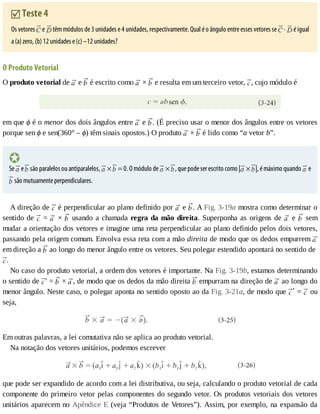 Teste	4
Os	vetores	 	e	 	têm	módulos	de	3	unidades	e	4	unidades,	respectivamente.	Qual	é	o	ângulo	entre	esses	vetores	se	 	·	 	é	igual
a	(a)	zero,	(b)	12	unidades	e	(c)	–12	unidades?
O	Produto	Vetorial
O	produto	vetorial	de	 	e	 	é	escrito	como	 	×	 	e	resulta	em	um	terceiro	vetor,	 ,	cujo	módulo	é
em	que	ϕ	é	o	menor	dos	dois	ângulos	entre	 	e	 .	(É	preciso	usar	o	menor	dos	ângulos	entre	os	vetores
porque	sen	ϕ	e	sen(360°	–	ϕ)	têm	sinais	opostos.)	O	produto	 	×	 	é	lido	como	“a	vetor	b”.
Se	 	e	 	são	paralelos	ou	antiparalelos,	 	×	 	=	0.	O	módulo	de	 	×	 ,	que	pode	ser	escrito	como	| 	×	 |,	é	máximo	quando	 	e
	são	mutuamente	perpendiculares.
A	direção	de	 	é	perpendicular	ao	plano	definido	por	 	e	 .	A	Fig.	3-19a	mostra	como	determinar	o
sentido	de	 	=	 	×	 	usando	a	chamada	regra	da	mão	direita.	Superponha	as	origens	de	 	e	 	 sem
mudar	a	orientação	dos	vetores	e	imagine	uma	reta	perpendicular	ao	plano	definido	pelos	dois	vetores,
passando	pela	origem	comum.	Envolva	essa	reta	com	a	mão	direita	de	modo	que	os	dedos	empurrem	
em	direção	a	 	ao	longo	do	menor	ângulo	entre	os	vetores.	Seu	polegar	estendido	apontará	no	sentido	de	
.
No	caso	do	produto	vetorial,	a	ordem	dos	vetores	é	importante.	Na	Fig.	3-19b,	estamos	determinando
o	sentido	de	 ′	=	 	×	 ,	de	modo	que	os	dedos	da	mão	direita	 	empurram	na	direção	de	 	ao	longo	do
menor	ângulo.	Neste	caso,	o	polegar	aponta	no	sentido	oposto	ao	da	Fig.	3-21a,	de	modo	que	 ʹ	=	 	ou
seja,
Em	outras	palavras,	a	lei	comutativa	não	se	aplica	ao	produto	vetorial.
Na	notação	dos	vetores	unitários,	podemos	escrever
que	pode	ser	expandido	de	acordo	com	a	lei	distributiva,	ou	seja,	calculando	o	produto	vetorial	de	cada
componente	do	primeiro	vetor	pelas	componentes	do	segundo	vetor.	Os	produtos	vetoriais	dos	vetores
unitários	aparecem	no	Apêndice	E	(veja	“Produtos	de	Vetores”).	Assim,	por	exemplo,	na	expansão	da
 