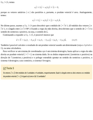 Eq.	3-26,	temos
porque	 os	 vetores	 unitários	 	 e	 	 são	 paralelos	 e,	 portanto,	 o	 produto	 vetorial	 é	 zero.	 Analogamente,
temos:
No	último	passo,	usamos	a	Eq.	3-24	para	descobrir	que	o	módulo	de	 	×	 	é	1.	(O	módulo	dos	vetores	 	e	
	é	1,	e	o	ângulo	entre	 	e	 	é	90°.)	Usando	a	regra	da	mão	direita,	descobrimos	que	o	sentido	de	 	×	 	é	o
sentido	do	semieixo	z	positivo,	ou	seja,	o	sentido	de	 .
Continuando	a	expandir	a	Eq.	3-26,	é	possível	mostrar	que
Também	é	possível	calcular	o	resultado	de	um	produto	vetorial	usando	um	determinante	(veja	o	Apêndice
E),	ou	uma	calculadora.
Para	verificar	se	um	sistema	de	coordenadas	xyz	é	um	sistema	dextrogiro,	basta	aplicar	a	regra	da	mão
direita	ao	produto	vetorial	 	×	 	=	 	no	sistema	dado.	Se	os	dedos	empurrarem	 	(semieixo	x	positivo)	na
direção	de	 	(semieixo	y	positivo)	e	o	polegar	estendido	apontar	no	sentido	do	semieixo	z	positivo,	o
sistema	é	dextrogiro;	caso	contrário,	o	sistema	é	levogiro.
	Teste	5
Os	vetores	 	e	 	têm	módulos	de	3	unidades	e	4	unidades,	respectivamente.	Qual	é	o	ângulo	entre	os	dois	vetores	se	o	módulo
do	produto	vetorial	 	×	 	é	igual	a	(a)	zero	e	(b)	12	unidades?
 