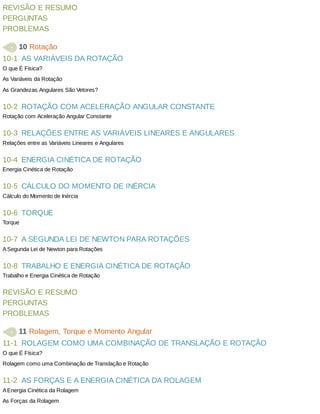 10-1
10-2
10-3
10-4
10-5
10-6
10-7
10-8
11-1
11-2
REVISÃO	E	RESUMO
PERGUNTAS
PROBLEMAS
	10	Rotação
AS	VARIÁVEIS	DA	ROTAÇÃO
O	que	É	Física?
As	Variáveis	da	Rotação
As	Grandezas	Angulares	São	Vetores?
ROTAÇÃO	COM	ACELERAÇÃO	ANGULAR	CONSTANTE
Rotação	com	Aceleração	Angular	Constante
RELAÇÕES	ENTRE	AS	VARIÁVEIS	LINEARES	E	ANGULARES
Relações	entre	as	Variáveis	Lineares	e	Angulares
ENERGIA	CINÉTICA	DE	ROTAÇÃO
Energia	Cinética	de	Rotação
CÁLCULO	DO	MOMENTO	DE	INÉRCIA
Cálculo	do	Momento	de	Inércia
TORQUE
Torque
A	SEGUNDA	LEI	DE	NEWTON	PARA	ROTAÇÕES
A	Segunda	Lei	de	Newton	para	Rotações
TRABALHO	E	ENERGIA	CINÉTICA	DE	ROTAÇÃO
Trabalho	e	Energia	Cinética	de	Rotação
REVISÃO	E	RESUMO
PERGUNTAS
PROBLEMAS
	11	Rolagem,	Torque	e	Momento	Angular
ROLAGEM	COMO	UMA	COMBINAÇÃO	DE	TRANSLAÇÃO	E	ROTAÇÃO
O	que	É	Física?
Rolagem	como	uma	Combinação	de	Translação	e	Rotação
AS	FORÇAS	E	A	ENERGIA	CINÉTICA	DA	ROLAGEM
A	Energia	Cinética	da	Rolagem
As	Forças	da	Rolagem
 