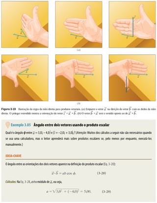 Figura	3-19 	Ilustração	da	regra	da	mão	direita	para	produtos	vetoriais.	(a)	Empurre	o	vetor	 	na	direção	do	vetor	 	com	os	dedos	da	mão
direita.	O	polegar	estendido	mostra	a	orientação	do	vetor	 	=	 	×	 .	(b)	O	vetor	 	×	 	tem	o	sentido	oposto	ao	de	 	×	 .
	Exemplo	3.05 	Ângulo	entre	dois	vetores	usando	o	produto	escalar
Qual	é	o	ângulo	ϕ	entre	 	=	3,0 	–	4,0 	e	 	=	–2,0 	+	3,0 ?	(Atenção:	Muitos	dos	cálculos	a	seguir	não	são	necessários	quando
se	 usa	 uma	 calculadora,	 mas	 o	 leitor	 aprenderá	 mais	 sobre	 produtos	 escalares	 se,	 pelo	 menos	 por	 enquanto,	 executá-los
manualmente.)
IDEIA-CHAVE
O	ângulo	entre	as	orientações	dos	dois	vetores	aparece	na	definição	do	produto	escalar	(Eq.	3-20):
Cálculos:	Na	Eq.	3-28,	a	é	o	módulo	de	 ,	ou	seja,
 