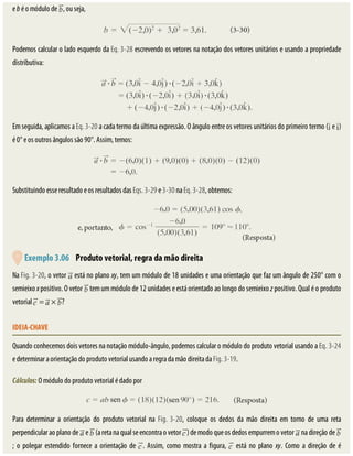 e	b	é	o	módulo	de	 ,	ou	seja,
Podemos	calcular	o	lado	esquerdo	da	Eq.	3-28	escrevendo	os	vetores	na	notação	dos	vetores	unitários	e	usando	a	propriedade
distributiva:
Em	seguida,	aplicamos	a	Eq.	3-20	a	cada	termo	da	última	expressão.	O	ângulo	entre	os	vetores	unitários	do	primeiro	termo	( 	e	 )
é	0°	e	os	outros	ângulos	são	90°.	Assim,	temos:
Substituindo	esse	resultado	e	os	resultados	das	Eqs.	3-29	e	3-30	na	Eq.	3-28,	obtemos:
	Exemplo	3.06 	Produto	vetorial,	regra	da	mão	direita
Na	Fig.	3-20,	o	vetor	 	está	no	plano	xy,	tem	um	módulo	de	18	unidades	e	uma	orientação	que	faz	um	ângulo	de	250°	com	o
semieixo	x	positivo.	O	vetor	 	tem	um	módulo	de	12	unidades	e	está	orientado	ao	longo	do	semieixo	z	positivo.	Qual	é	o	produto
vetorial	 	=	 	×	 ?
IDEIA-CHAVE
Quando	conhecemos	dois	vetores	na	notação	módulo-ângulo,	podemos	calcular	o	módulo	do	produto	vetorial	usando	a	Eq.	3-24
e	determinar	a	orientação	do	produto	vetorial	usando	a	regra	da	mão	direita	da	Fig.	3-19.
Cálculos:	O	módulo	do	produto	vetorial	é	dado	por
Para	 determinar	 a	 orientação	 do	 produto	 vetorial	 na	 Fig.	3-20,	 coloque	 os	 dedos	 da	 mão	 direita	 em	 torno	 de	 uma	 reta
perpendicular	ao	plano	de	 	e	 	(a	reta	na	qual	se	encontra	o	vetor	 )	de	modo	que	os	dedos	empurrem	o	vetor	 	na	direção	de	
;	 o	 polegar	 estendido	 fornece	 a	 orientação	 de	 .	 Assim,	 como	 mostra	 a	 figura,	 	 está	 no	 plano	 xy.	 Como	 a	 direção	 de	 é
 