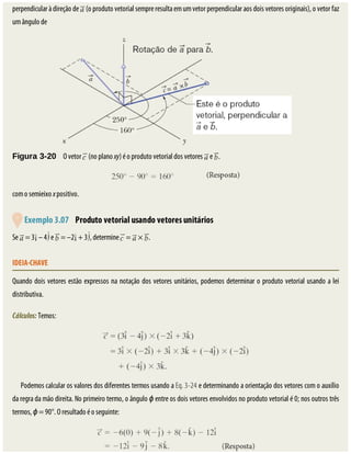 perpendicular	à	direção	de	 	(o	produto	vetorial	sempre	resulta	em	um	vetor	perpendicular	aos	dois	vetores	originais),	o	vetor	faz
um	ângulo	de
Figura	3-20 	O	vetor	 	(no	plano	xy)	é	o	produto	vetorial	dos	vetores	 	e	 .
com	o	semieixo	x	positivo.
	
	Exemplo	3.07 	Produto	vetorial	usando	vetores	unitários
Se	 	=	3 	–	4 	e	 	=	–2 	+	3 ,	determine	 	=	 	×	 .
IDEIA-CHAVE
Quando	dois	vetores	estão	expressos	na	notação	dos	vetores	unitários,	podemos	determinar	o	produto	vetorial	usando	a	lei
distributiva.
Cálculos:	Temos:
Podemos	calcular	os	valores	dos	diferentes	termos	usando	a	Eq.	3-24	e	determinando	a	orientação	dos	vetores	com	o	auxílio
da	regra	da	mão	direita.	No	primeiro	termo,	o	ângulo	ϕ	entre	os	dois	vetores	envolvidos	no	produto	vetorial	é	0;	nos	outros	três
termos,	ϕ	=	90°.	O	resultado	é	o	seguinte:
 