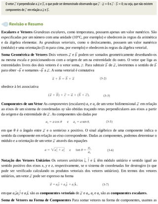 O	vetor	 	é	perpendicular	a	 	e	 ,	o	que	pode	ser	demonstrado	observando	que	 	·	 	=	0	e	 	·	 	=	0;	ou	seja,	que	não	existem
componentes	de	 	em	relação	a	 	e	 .
	Revisão	e	Resumo
Escalares	e	Vetores	Grandezas	escalares,	como	temperatura,	possuem	apenas	um	valor	numérico.	São
especificadas	por	um	número	com	uma	unidade	(10°C,	por	exemplo)	e	obedecem	às	regras	da	aritmética
e	 da	 álgebra	 elementar.	 As	 grandezas	 vetoriais,	 como	 o	 deslocamento,	 possuem	 um	 valor	 numérico
(módulo)	e	uma	orientação	(5	m	para	cima,	por	exemplo)	e	obedecem	às	regras	da	álgebra	vetorial.
Soma	Geométrica	de	Vetores	Dois	vetores	 	e	 	podem	ser	somados	geometricamente	desenhando-os
na	mesma	escala	e	posicionando-os	com	a	origem	de	um	na	extremidade	do	outro.	O	vetor	que	liga	as
extremidades	livres	dos	dois	vetores	é	o	vetor	soma,	 .	Para	subtrair	 	de	 ,	invertemos	o	sentido	de	
para	obter	– 	e	somamos	– 	a	 .	A	soma	vetorial	é	comutativa
obedece	à	lei	associativa
Componentes	de	um	Vetor	As	componentes	(escalares)	ax	e	ay	de	um	vetor	bidimensional	 	em	relação
ao	eixos	de	um	sistema	de	coordenadas	xy	são	obtidas	traçando	retas	perpendiculares	aos	eixos	a	partir
da	origem	e	da	extremidade	de	 .	As	componentes	são	dadas	por
em	que	θ	é	o	ângulo	entre	 	e	o	semieixo	x	positivo.	O	sinal	algébrico	de	uma	componente	indica	o
sentido	da	componente	em	relação	ao	eixo	correspondente.	Dadas	as	componentes,	podemos	determinar	o
módulo	e	a	orientação	de	um	vetor	 	através	das	equações
Notação	dos	Vetores	Unitários	Os	vetores	unitários	 ,	 	 e	 	 têm	 módulo	 unitário	 e	 sentido	 igual	 ao
sentido	positivo	dos	eixos	x,	y	e	z,	respectivamente,	se	o	sistema	de	coordenadas	for	dextrogiro	(o	que
pode	 ser	 verificado	 calculando	 os	 produtos	 vetoriais	 dos	 vetores	 unitários).	 Em	 termos	 dos	 vetores
unitários,	um	vetor	 	pode	ser	expresso	na	forma
em	que	ax ay 	e	az 	são	as	componentes	vetoriais	de	 	e	ax,	ay	e	az	são	as	componentes	escalares.
Soma	de	Vetores	na	Forma	de	Componentes	Para	somar	vetores	na	forma	de	componentes,	usamos	as
 