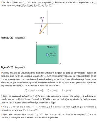 2	 Os	 dois	 vetores	 da	 Fig.	 3-21	 estão	 em	 um	 plano	 xy.	 Determine	 o	 sinal	 das	 componentes	 x	 e	 y,
respectivamente,	de	(a)	 1	+	 2;	(b)	 1	–	 2;	(c)	 1	–	 2.
Figura	3-21 	Pergunta	2.
Figura	3-22 	Pergunta	3.
3	Como	a	mascote	da	Universidade	da	Flórida	é	um	jacaré,	a	equipe	de	golfe	da	universidade	joga	em	um
campo	no	qual	existe	um	lago	com	jacarés.	A	Fig.	3-22	mostra	uma	vista	aérea	da	região	em	torno	de	um
dos	buracos	do	campo	com	um	sistema	de	coordenadas	xy	superposto.	As	tacadas	da	equipe	devem	levar
a	bola	da	origem	até	o	buraco,	que	está	nas	coordenadas	(8	m,	12	m),	mas	a	bola	pode	sofrer	apenas	os
seguintes	deslocamentos,	que	podem	ser	usados	mais	de	uma	vez:
O	lago	está	nas	coordenadas	(8	m,	6	m).	Se	um	membro	da	equipe	lança	a	bola	no	lago,	é	imediatamente
transferido	 para	 a	 Universidade	 Estadual	 da	 Flórida,	 a	 eterna	 rival.	 Que	 sequência	 de	 deslocamentos
deve	ser	usada	por	um	membro	da	equipe	para	evitar	o	lago?
4	A	Eq.	3-2	mostra	que	a	soma	de	dois	vetores	 	e	 	é	comutativa.	Isso	significa	que	a	subtração	é
comutativa,	ou	seja,	que	 	–	 	=	 	–	 	?
5	 Quais	 dos	 sistemas	 de	 eixos	 da	 Fig.	 3-23	 são	 “sistemas	 de	 coordenadas	 dextrogiros”?	 Como	 de
costume,	a	letra	que	identifica	o	eixo	está	no	semieixo	positivo.
 