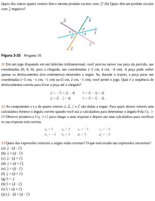 Quais	dos	outros	quatro	vetores	têm	o	mesmo	produto	escalar	com	 ?	(b)	Quais	têm	um	produto	escalar
com	 	negativo?
Figura	3-25 	Pergunta	10.
11	Em	um	jogo	disputado	em	um	labirinto	tridimensional,	você	precisa	mover	sua	peça	da	partida,	nas
coordenadas	 (0,	 0,	 0),	 para	 a	 chegada,	 nas	 coordenadas	 (−2	 cm,	 4	 cm,	 −4	 cm).	 A	 peça	 pode	 sofrer
apenas	os	deslocamentos	(em	centímetros)	mostrados	a	seguir.	Se,	durante	o	trajeto,	a	peça	parar	nas
coordenadas	(−5	cm,	−1	cm,	−1	cm)	ou	(5	cm,	2	cm,	−1	cm),	você	perde	o	jogo.	Qual	é	a	sequência	de
deslocamentos	correta	para	levar	a	peça	até	a	chegada?
12	As	componentes	x	e	y	de	quatro	vetores	 ,	 ,	 	e	 	são	dadas	a	seguir.	Para	quais	desses	vetores	uma
calculadora	fornece	o	ângulo	correto	quando	você	usa	a	calculadora	para	determinar	o	ângulo	θ	da	Eq.	3-
6?	Observe	primeiro	a	Fig.	3-12	para	chegar	a	uma	resposta	e	depois	use	uma	calculadora	para	verificar
se	sua	resposta	está	correta.
13	Quais	das	expressões	vetoriais	a	seguir	estão	corretas?	O	que	está	errado	nas	expressões	incorretas?
(a)	 	·	( 	·	 )
(b)	 	×	( 	·	 )
(c)	 	·	( 	×	 )
(d)	 	×	( 	×	 )
(e)	 	+	( 	·	 )
(f)	 	+	( 	×	 )
(g)	5	+	
(h)	5	+	( 	·	 )
(i)	5	+	( 	×	 )
(j)	( 	·	 )	+	( 	·	 )
 
