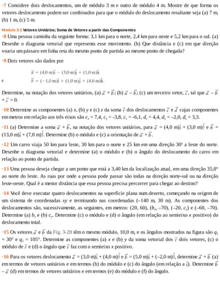 ·7	Considere	dois	deslocamentos,	um	de	módulo	3	m	e	outro	de	módulo	4	m.	Mostre	de	que	forma	os
vetores	deslocamento	podem	ser	combinados	para	que	o	módulo	do	deslocamento	resultante	seja	(a)	7	m,
(b)	1	m,	(c)	5	m.
Módulo	3-2	Vetores	Unitários;	Soma	de	Vetores	a	partir	das	Componentes
·8	Uma	pessoa	caminha	da	seguinte	forma:	3,1	km	para	o	norte,	2,4	km	para	oeste	e	5,2	km	para	o	sul.	(a)
Desenhe	o	diagrama	vetorial	que	representa	esse	movimento.	(b)	Que	distância	e	(c)	em	que	direção
voaria	um	pássaro	em	linha	reta	do	mesmo	ponto	de	partida	ao	mesmo	ponto	de	chegada?
·9	Dois	vetores	são	dados	por
Determine,	na	notação	dos	vetores	unitários,	(a)	 	+	 ;	(b)	 	–	 ;	(c)	um	terceiro	vetor,	 ,	tal	que	 	–	
+	 	=	0.
·10	Determine	as	componentes	(a)	x,	(b)	y	e	(c)	z	da	soma	 	dos	deslocamentos	 	e	 	cujas	componentes
em	metros	em	relação	aos	três	eixos	são	cx	=	7,4,	cy	=	-3,8,	cz	=	-6,1,	dx	=	4,4,	dy	=	–2,0,	dz	=	3,3.
·11	(a)	Determine	a	soma	 	+	 ,	na	notação	dos	vetores	unitários,	para	 	=	(4,0	m) 	+	(3,0	m) 	e	 	=
(13,0	m) 	+	(7,0	m) .	Determine	(b)	o	módulo	e	(c)	a	orientação	de	 	+	 .
·12	Um	carro	viaja	50	km	para	leste,	30	km	para	o	norte	e	25	km	em	uma	direção	30o
	a	leste	do	norte.
Desenhe	 o	 diagrama	 vetorial	 e	 determine	 (a)	 o	 módulo	 e	 (b)	 o	 ângulo	 do	 deslocamento	 do	 carro	 em
relação	ao	ponto	de	partida.
·13	Uma	pessoa	deseja	chegar	a	um	ponto	que	está	a	3,40	km	da	localização	atual,	em	uma	direção	35,0°
ao	norte	do	leste.	As	ruas	por	onde	a	pessoa	pode	passar	são	todas	na	direção	norte-sul	ou	na	direção
leste-oeste.	Qual	é	a	menor	distância	que	essa	pessoa	precisa	percorrer	para	chegar	ao	destino?
·14	V
ocê	deve	executar	quatro	deslocamentos	na	superfície	plana	num	deserto,	começando	na	origem	de
um	 sistema	 de	 coordenadas	 xy	 e	 terminando	 nas	 coordenadas	 (–140	 m,	 30	 m).	 As	 componentes	 dos
deslocamentos	são,	sucessivamente,	as	seguintes,	em	metros:	(20,	60),	(bx,	–70),	(–20,	cy)	e	(–60,	–70).
Determine	(a)	bx	e	(b)	cy.	Determine	(c)	o	módulo	e	(d)	o	ângulo	(em	relação	ao	semieixo	x	positivo)	do
deslocamento	total.
·15	Os	vetores	 	e	 	da	Fig.	3-28	têm	o	mesmo	módulo,	10,0	m,	e	os	ângulos	mostrados	na	figura	são	q1
=	30°	e	q2	=	105°.	Determine	as	componentes	(a)	x	e	(b)	y	da	soma	vetorial	dos	 	dois	vetores,	(c)	o
módulo	de	 	e	(d)	o	ângulo	que	 	faz	com	o	semieixo	x	positivo.
·16	Para	os	vetores	deslocamento	 	=	(3,0	m) 	+	(4,0	m) 	e	 	=	(5,0	m) 	+	(–2,0	m) ,	determine	 	+	 	(a)
em	termos	de	vetores	unitários	e	em	termos	(b)	do	módulo	e	(c)	do	ângulo	(em	relação	a	 ).	Determine	
–	 	(d)	em	termos	de	vetores	unitários	e	em	termos	(e)	do	módulo	e	(f)	do	ângulo.
 