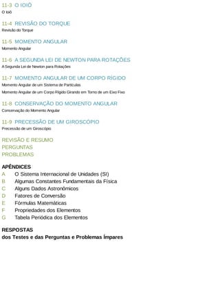 11-3
11-4
11-5
11-6
11-7
11-8
11-9
A
B
C
D
E
F
G
O	IOIÔ
O	Ioiô
REVISÃO	DO	TORQUE
Revisão	do	Torque
MOMENTO	ANGULAR
Momento	Angular
A	SEGUNDA	LEI	DE	NEWTON	PARA	ROTAÇÕES
A	Segunda	Lei	de	Newton	para	Rotações
MOMENTO	ANGULAR	DE	UM	CORPO	RÍGIDO
Momento	Angular	de	um	Sistema	de	Partículas
Momento	Angular	de	um	Corpo	Rígido	Girando	em	Torno	de	um	Eixo	Fixo
CONSERVAÇÃO	DO	MOMENTO	ANGULAR
Conservação	do	Momento	Angular
PRECESSÃO	DE	UM	GIROSCÓPIO
Precessão	de	um	Giroscópio
REVISÃO	E	RESUMO
PERGUNTAS
PROBLEMAS
APÊNDICES
O	Sistema	Internacional	de	Unidades	(SI)
Algumas	Constantes	Fundamentais	da	Física
Alguns	Dados	Astronômicos
Fatores	de	Conversão
Fórmulas	Matemáticas
Propriedades	dos	Elementos
Tabela	Periódica	dos	Elementos
RESPOSTAS
dos	Testes	e	das	Perguntas	e	Problemas	Ímpares
 