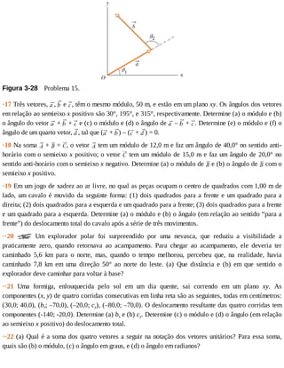 Figura	3-28 	Problema	15.
·17	Três	vetores,	 ,	 	e	 ,	têm	o	mesmo	módulo,	50	m,	e	estão	em	um	plano	xy.	Os	ângulos	dos	vetores
em	relação	ao	semieixo	x	positivo	são	30°,	195°,	e	315°,	respectivamente.	Determine	(a)	o	módulo	e	(b)
o	ângulo	do	vetor	 	+	 	+	 	e	(c)	o	módulo	e	(d)	o	ângulo	de	 	–	 	+	 .	Determine	(e)	o	módulo	e	(f)	o
ângulo	de	um	quarto	vetor,	 ,	tal	que	( 	+	 )	–	( 	+	 )	=	0.
·18	Na	soma	 	+	 	=	 ,	o	vetor	 	tem	um	módulo	de	12,0	m	e	faz	um	ângulo	de	40,0°	no	sentido	anti-
horário	com	o	semieixo	x	positivo;	o	vetor	 	tem	um	módulo	de	15,0	m	e	faz	um	ângulo	de	20,0°	no
sentido	anti-horário	com	o	semieixo	x	negativo.	Determine	(a)	o	módulo	de	 	e	(b)	o	ângulo	de	 	com	o
semieixo	x	positivo.
·19	Em	um	jogo	de	xadrez	ao	ar	livre,	no	qual	as	peças	ocupam	o	centro	de	quadrados	com	1,00	m	de
lado,	um	cavalo	é	movido	da	seguinte	forma:	(1)	dois	quadrados	para	a	frente	e	um	quadrado	para	a
direita;	(2)	dois	quadrados	para	a	esquerda	e	um	quadrado	para	a	frente;	(3)	dois	quadrados	para	a	frente
e	um	quadrado	para	a	esquerda.	Determine	(a)	o	módulo	e	(b)	o	ângulo	(em	relação	ao	sentido	“para	a
frente”)	do	deslocamento	total	do	cavalo	após	a	série	de	três	movimentos.
··20	 	 Um	 explorador	 polar	 foi	 surpreendido	 por	 uma	 nevasca,	 que	 reduziu	 a	 visibilidade	 a
praticamente	 zero,	 quando	 retornava	 ao	 acampamento.	 Para	 chegar	 ao	 acampamento,	 ele	 deveria	 ter
caminhado	 5,6	 km	 para	 o	 norte,	 mas,	 quando	 o	 tempo	 melhorou,	 percebeu	 que,	 na	 realidade,	 havia
caminhado	 7,8	 km	 em	 uma	 direção	 50°	 ao	 norte	 do	 leste.	 (a)	 Que	 distância	 e	 (b)	 em	 que	 sentido	 o
explorador	deve	caminhar	para	voltar	à	base?
··21	 Uma	 formiga,	 enlouquecida	 pelo	 sol	 em	 um	 dia	 quente,	 sai	 correndo	 em	 um	 plano	 xy.	 As
componentes	(x,	y)	de	quatro	corridas	consecutivas	em	linha	reta	são	as	seguintes,	todas	em	centímetros:
(30,0;	40,0),	(bx;	–70,0),	(–20,0;	cy),	(–80,0;	–70,0).	O	deslocamento	resultante	das	quatro	corridas	tem
componentes	(-140;	-20,0).	Determine	(a)	bx	e	(b)	cy.	Determine	(c)	o	módulo	e	(d)	o	ângulo	(em	relação
ao	semieixo	x	positivo)	do	deslocamento	total.
··22	(a)	Qual	é	a	soma	dos	quatro	vetores	a	seguir	na	notação	dos	vetores	unitários?	Para	essa	soma,
quais	são	(b)	o	módulo,	(c)	o	ângulo	em	graus,	e	(d)	o	ângulo	em	radianos?
 
