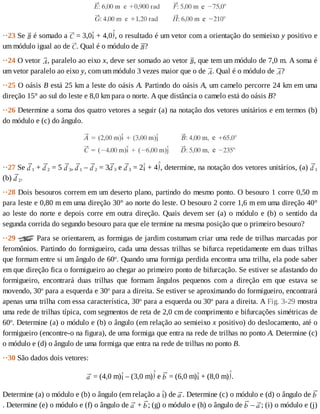 ··23	Se	 	é	somado	a	 	=	3,0 	+	4,0 ,	o	resultado	é	um	vetor	com	a	orientação	do	semieixo	y	positivo	e
um	módulo	igual	ao	de	 .	Qual	é	o	módulo	de	 ?
··24	O	vetor	 ,	paralelo	ao	eixo	x,	deve	ser	somado	ao	vetor	 ,	que	tem	um	módulo	de	7,0	m.	A	soma	é
um	vetor	paralelo	ao	eixo	y,	com	um	módulo	3	vezes	maior	que	o	de	 .	Qual	é	o	módulo	de	 ?
··25	O	oásis	B	está	25	km	a	leste	do	oásis	A.	Partindo	do	oásis	A,	um	camelo	percorre	24	km	em	uma
direção	15°	ao	sul	do	leste	e	8,0	km	para	o	norte.	A	que	distância	o	camelo	está	do	oásis	B?
··26	Determine	a	soma	dos	quatro	vetores	a	seguir	(a)	na	notação	dos	vetores	unitários	e	em	termos	(b)
do	módulo	e	(c)	do	ângulo.
··27	Se	 1	+	 2	=	5	 3,	 1	–	 2	=	3 3	e	 3	=	2 	+	4 ,	determine,	na	notação	dos	vetores	unitários,	(a)	 1
(b)	 2.
··28	Dois	besouros	correm	em	um	deserto	plano,	partindo	do	mesmo	ponto.	O	besouro	1	corre	0,50	m
para	leste	e	0,80	m	em	uma	direção	30°	ao	norte	do	leste.	O	besouro	2	corre	1,6	m	em	uma	direção	40°
ao	leste	do	norte	e	depois	corre	em	outra	direção.	Quais	devem	ser	(a)	o	módulo	e	(b)	o	sentido	da
segunda	corrida	do	segundo	besouro	para	que	ele	termine	na	mesma	posição	que	o	primeiro	besouro?
··29	 	Para	se	orientarem,	as	formigas	de	jardim	costumam	criar	uma	rede	de	trilhas	marcadas	por
feromônios.	Partindo	do	formigueiro,	cada	uma	dessas	trilhas	se	bifurca	repetidamente	em	duas	trilhas
que	formam	entre	si	um	ângulo	de	60o
.	Quando	uma	formiga	perdida	encontra	uma	trilha,	ela	pode	saber
em	que	direção	fica	o	formigueiro	ao	chegar	ao	primeiro	ponto	de	bifurcação.	Se	estiver	se	afastando	do
formigueiro,	 encontrará	 duas	 trilhas	 que	 formam	 ângulos	 pequenos	 com	 a	 direção	 em	 que	 estava	 se
movendo,	30o
	para	a	esquerda	e	30o
	para	a	direita.	Se	estiver	se	aproximando	do	formigueiro,	encontrará
apenas	uma	trilha	com	essa	característica,	30o
	para	a	esquerda	ou	30o
	para	a	direita.	A	Fig.	3-29	mostra
uma	rede	de	trilhas	típica,	com	segmentos	de	reta	de	2,0	cm	de	comprimento	e	bifurcações	simétricas	de
60o
.	Determine	(a)	o	módulo	e	(b)	o	ângulo	(em	relação	ao	semieixo	x	positivo)	do	deslocamento,	até	o
formigueiro	(encontre-o	na	figura),	de	uma	formiga	que	entra	na	rede	de	trilhas	no	ponto	A.	Determine	(c)
o	módulo	e	(d)	o	ângulo	de	uma	formiga	que	entra	na	rede	de	trilhas	no	ponto	B.
··30	São	dados	dois	vetores:
	=	(4,0	m) 	–	(3,0	m) 	e	 	=	(6,0	m) 	+	(8,0	m) .
Determine	(a)	o	módulo	e	(b)	o	ângulo	(em	relação	a	 )	de	 .	Determine	(c)	o	módulo	e	(d)	o	ângulo	de	
.	Determine	(e)	o	módulo	e	(f)	o	ângulo	de	 	+	 ;	(g)	o	módulo	e	(h)	o	ângulo	de	 	–	 ;	(i)	o	módulo	e	(j)
 