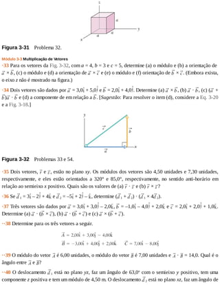 Figura	3-31 	Problema	32.
Módulo	3-3	Multiplicação	de	Vetores
·33	Para	os	vetores	da	Fig.	3-32,	com	a	=	4,	b	=	3	e	c	=	5,	determine	(a)	o	módulo	e	(b)	a	orientação	de	
	×	 ,	(c)	o	módulo	e	(d)	a	orientação	de	 	×	 	e	(e)	o	módulo	e	(f)	orientação	de	 	×	 .	(Embora	exista,
o	eixo	z	não	é	mostrado	na	figura.)
·34	Dois	vetores	são	dados	por	 	=	3,0 	+	5,0 	e	 	=	2,0 	+	4,0 .	Determine	(a)	 	×	 ,	(b)	 	·	 ,	(c)	( 	+
) 	·	 	e	(d)	a	componente	de	em	relação	a	 .	[Sugestão:	Para	resolver	o	item	(d),	considere	a	Eq.	3-20
e	a	Fig.	3-18.]
Figura	3-32 	Problemas	33	e	54.
·35	Dois	vetores,	 	e	 ,	estão	no	plano	xy.	Os	módulos	dos	vetores	são	4,50	unidades	e	7,30	unidades,
respectivamente,	 e	 eles	 estão	 orientados	 a	 320°	 e	 85,0°,	 respectivamente,	 no	 sentido	 anti-horário	 em
relação	ao	semieixo	x	positivo.	Quais	são	os	valores	de	(a)	 	·	 	e	(b)	 	×	 ?
·36	Se	 1	=	3 	–	2 	+	4 	e	 2	=	–5 	+	2 	–	 ,	determine	( 1	+	 2)	·	( 1	×	4 2).
·37	Três	vetores	são	dados	por	 	=	3,0 	+	3,0 	–	2,0 ,	 	=	–1,0 	–	4,0 	+	2,0 	e	 	=	2,0 	+	2,0 	+	1,0 .
Determine	(a)	 	·	( 	×	 ),	(b)	 	·	( 	+	 )	e	(c)	 	×	( 	+	 ).
··38	Determine	para	os	três	vetores	a	seguir.
··39	O	módulo	do	vetor	 	é	6,00	unidades,	o	módulo	do	vetor	 	é	7,00	unidades	e	 	·	 	=	14,0.	Qual	é	o
ângulo	entre	 	e	 ?
··40	O	deslocamento	 1	está	no	plano	yz,	faz	um	ângulo	de	63,0o
	com	o	semieixo	y	positivo,	tem	uma
componente	z	positiva	e	tem	um	módulo	de	4,50	m.	O	deslocamento	 2	está	no	plano	xz,	faz	um	ângulo	de
 