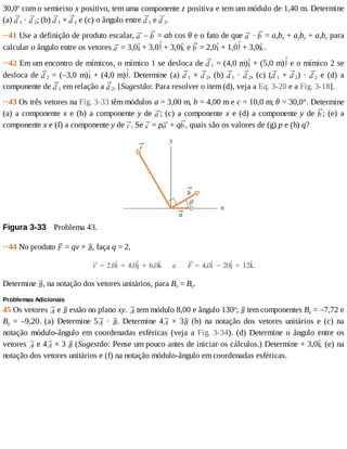 30,0o
	com	o	semieixo	x	positivo,	tem	uma	componente	z	positiva	e	tem	um	módulo	de	1,40	m.	Determine
(a)	 1	·	 2;	(b)	 1	×	 2	e	(c)	o	ângulo	entre	 1	e	 2.
··41	Use	a	definição	de	produto	escalar,	 	–	 	=	ab	cos	θ	e	o	fato	de	que	 	·	 	=	axbx	+	ayby	+	azbz	para
calcular	o	ângulo	entre	os	vetores	 	=	3,0 	+	3,0 	+	3,0 	e	 	=	2,0 	+	1,0 	+	3,0 .
··42	Em	um	encontro	de	mímicos,	o	mímico	1	se	desloca	de	 1	=	(4,0	m) 	+	(5,0	m) 	e	o	mímico	2	se
desloca	de	 2	=	(–3,0	m) 	+	(4,0	m) .	Determine	(a)	 1	×	 2,	(b)	 1	·	 2,	(c)	( 1	+	 2)	·	 2	 e	 (d)	 a
componente	de	 1	em	relação	a	 2.	[Sugestão:	Para	resolver	o	item	(d),	veja	a	Eq.	3-20	e	a	Fig.	3-18].
··43	Os	três	vetores	na	Fig.	3-33	têm	módulos	a	=	3,00	m,	b	=	4,00	m	e	c	=	10,0	m;	θ	=	30,0°.	Determine
(a)	a	componente	x	e	(b)	a	componente	y	de	 ;	(c)	a	componente	x	e	(d)	a	componente	y	de	 ;	 (e)	 a
componente	x	e	(f)	a	componente	y	de	 .	Se	 	=	p 	+	q ,	quais	são	os	valores	de	(g)	p	e	(h)	q?
Figura	3-33 	Problema	43.
··44	No	produto	 	=	qv	×	 ,	faça	q	=	2,
Determine	 ,	na	notação	dos	vetores	unitários,	para	Bx	=	By.
Problemas	Adicionais
45	Os	vetores	 	e	 	estão	no	plano	xy.	 	tem	módulo	8,00	e	ângulo	130o
;	 	tem	componentes	Bx	=	–7,72	e
By	 =	 –9,20.	 (a)	 Determine	 5 	 ·	 .	 Determine	 4 	 ×	 3 	 (b)	 na	 notação	 dos	 vetores	 unitários	 e	 (c)	 na
notação	módulo-ângulo	em	coordenadas	esféricas	(veja	a	Fig.	3-34).	(d)	Determine	o	ângulo	entre	os
vetores	 	e	4 	×	3	 	(Sugestão:	Pense	um	pouco	antes	de	iniciar	os	cálculos.)	Determine	+	3,0 	(e)	na
notação	dos	vetores	unitários	e	(f)	na	notação	módulo-ângulo	em	coordenadas	esféricas.
 