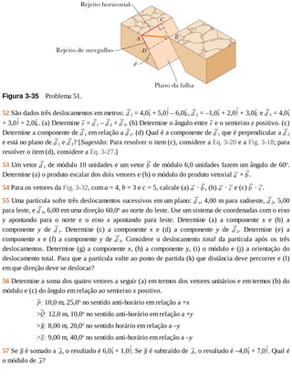Figura	3-35 	Problema	51.
52	São	dados	três	deslocamentos	em	metros:	 1	=	4,0 	+	5,0 	–	6,0 ,	 2	=	–1,0 	+	2,0 	+	3,0 	e	 3	=	4,0
+	3,0 	+	2,0 .	(a)	Determine	 	=	 1	–	 2	+	 3.	(b)	Determine	o	ângulo	entre	 	e	o	semieixo	z	positivo.	(c)
Determine	a	componente	de	 1	em	relação	a	 2.	(d)	Qual	é	a	componente	de	 1	que	é	perpendicular	a	 2
e	está	no	plano	de	 1	e	 2?	[Sugestão:	Para	resolver	o	item	(c),	considere	a	Eq.	3-20	e	a	Fig.	3-18;	para
resolver	o	item	(d),	considere	a	Eq.	3-27.]
53	Um	vetor	 1	de	módulo	10	unidades	e	um	vetor	 	de	módulo	6,0	unidades	fazem	um	ângulo	de	60o
.
Determine	(a)	o	produto	escalar	dos	dois	vetores	e	(b)	o	módulo	do	produto	vetorial	 	×	 .
54	Para	os	vetores	da	Fig.	3-32,	com	a	=	4,	b	=	3	e	c	=	5,	calcule	(a)	 	·	 ,	(b)	 	·	 	e	(c)	 	·	 .
55	Uma	partícula	sofre	três	deslocamentos	sucessivos	em	um	plano:	 1,	4,00	m	para	sudoeste,	 2,	5,00
para	leste,	e	 3,	6,00	em	uma	direção	60,0o
	ao	norte	do	leste.	Use	um	sistema	de	coordenadas	com	o	eixo
y	 apontando	 para	 o	 norte	 e	 o	 eixo	 x	 apontando	 para	 leste.	 Determine	 (a)	 a	 componente	 x	 e	 (b)	 a
componente	 y	 de	 1.	 Determine	 (c)	 a	 componente	 x	 e	 (d)	 a	 componente	 y	 de	 2.	 Determine	 (e)	 a
componente	 x	 e	 (f)	 a	 componente	 y	 de	 3.	 Considere	 o	 deslocamento	 total	 da	 partícula	 após	 os	 três
deslocamentos.	Determine	(g)	a	componente	x,	(h)	a	componente	y,	(i)	o	módulo	e	(j)	a	orientação	do
deslocamento	total.	Para	que	a	partícula	volte	ao	ponto	de	partida	(k)	que	distância	deve	percorrer	e	(l)
em	que	direção	deve	se	deslocar?
56	Determine	a	soma	dos	quatro	vetores	a	seguir	(a)	em	termos	dos	vetores	unitários	e	em	termos	(b)	do
módulo	e	(c)	do	ângulo	em	relação	ao	semieixo	x	positivo.
:	10,0	m,	25,0o
	no	sentido	anti-horário	em	relação	a	+x
> :	12,0	m,	10,0o
	no	sentido	anti-horário	em	relação	a	+y
> :	8,00	m,	20,0o
	no	sentido	horário	em	relação	a	–y
> :	9,00	m,	40,0o
	no	sentido	anti-horário	em	relação	a	–y
57	Se	 	é	somado	a	 ,	o	resultado	é	6,0 	+	1,0 .	Se	 	é	subtraído	de	 ,	o	resultado	é	–4,0 	+	7,0 .	Qual	é
o	módulo	de	 ?
 