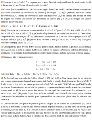 58	Um	vetor	 	tem	módulo	2,5	m	e	aponta	para	o	norte.	Determine	(a)	o	módulo	e	(b)	a	orientação	de	4,0
.	Determine	(c)	o	módulo	e	(d)	a	orientação	de	–3,0 .
59	O	vetor	 	tem	um	módulo	de	12,0	m	e	faz	um	ângulo	de	60,0o
	no	sentido	anti-horário	com	o	semieixo	x
positivo	de	um	sistema	de	coordenadas	xy.	O	vetor	 	é	dado	por	(12,0	m) 	+	(8,00	m) 	no	mesmo	sistema
de	coordenadas.	O	sistema	de	coordenadas	sofre	uma	rotação	de	20,0o
	no	sentido	anti-horário	em	torno
da	 origem	 para	 formar	 um	 sistema	 x'y'.	 Determine	 os	 vetores	 (a)	 	 e	 (b)	 	 na	 notação	 dos	 vetores
unitários	do	novo	sistema.
60	Se	 	–	 	=	2 ,	 	+	 	=	4 	e	 	=	3 	+	4 ,	determine	(a)	 	e	(b)	 .
61	(a)	Determine,	na	notação	dos	vetores	unitários,	 	=	 	–	 	+	 	para	 	=	5,0 	+	4,0 	–	6,0 ,	 	=	–2,0 	+
2,0 	+	3,0 	e	 	=	4,0 	+	3,0 	+	2,0 .	(b)	Calcule	o	ângulo	entre	 	e	o	semieixo	z	positivo.	(c)	Determine	a
componente	de	 	em	relação	a	 .	(d)	Determine	a	componente	de	 	em	uma	direção	perpendicular	a	 ,
no	plano	definido	por	 	e	 .	[Sugestão:	Para	resolver	o	item	(c),	veja	a	Eq.	3-20	e	a	Fig.	3-18;	 para
resolver	o	item	(d),	veja	a	Eq.	3-27.]
62	Um	jogador	de	golfe	precisa	de	três	tacadas	para	colocar	a	bola	no	buraco.	A	primeira	tacada	lança	a
bola	3,66	m	para	o	norte,	a	segunda	1,83	m	para	sudeste	e	a	terceira	0,91	m	para	sudoeste.	Determine	(a)
o	módulo	e	(b)	a	direção	do	deslocamento	necessário	para	colocar	a	bola	no	buraco	na	primeira	tacada.
63	São	dados	três	vetores	em	metros:
Determine	(a)	 1	·	( 2	+	 3),	(b)	 1	·	( 2	×	 3)	e	(c)	 1	×	( 2	+	 3).
64	As	dimensões	de	uma	sala	são	3,00	m	(altura)	×	3,70	m	×	4,30	m.	Uma	mosca	parte	de	um	canto	da
sala	e	pousa	em	um	canto	diagonalmente	oposto.	(a)	Qual	é	o	módulo	do	deslocamento	da	mosca?	(b)	A
distância	percorrida	pode	ser	menor	que	este	valor?	(c)	Pode	ser	maior?	(d)	Pode	ser	igual?	(e)	Escolha
um	sistema	de	coordenadas	apropriado	e	expresse	as	componentes	do	vetor	deslocamento	na	notação	dos
vetores	unitários.	(f)	Se	a	mosca	caminhar,	em	vez	de	voar,	qual	é	o	comprimento	do	caminho	mais	curto
para	o	outro	canto?	(Sugestão:	O	problema	pode	ser	resolvido	sem	fazer	cálculos	complicados.	A	sala	é
como	uma	caixa;	desdobre	as	paredes	para	representá-las	em	um	mesmo	plano	antes	de	procurar	uma
solução.)
65	Um	manifestante	com	placa	de	protesto	parte	da	origem	de	um	sistema	de	coordenadas	xyz,	com	o
plano	xy	na	horizontal.	Ele	se	desloca	40	m	no	sentido	negativo	do	eixo	x,	faz	uma	curva	de	noventa	graus
à	esquerda,	caminha	mais	20	m	e	sobe	até	o	alto	de	uma	torre	com	25	m	de	altura.	(a)	Na	notação	dos
vetores	unitários,	qual	é	o	deslocamento	da	placa	do	início	ao	fim?	(b)	O	manifestante	deixa	cair	a	placa,
que	vai	parar	na	base	da	torre.	Qual	é	o	módulo	do	deslocamento	total,	do	início	até	esse	novo	fim?
 