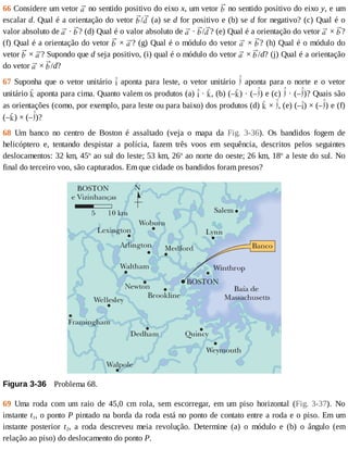 66	Considere	um	vetor	 	no	sentido	positivo	do	eixo	x,	um	vetor	 	no	sentido	positivo	do	eixo	y,	e	um
escalar	d.	Qual	é	a	orientação	do	vetor	 / 	(a)	se	d	for	positivo	e	(b)	se	d	for	negativo?	(c)	Qual	é	o
valor	absoluto	de	 	·	 ?	(d)	Qual	é	o	valor	absoluto	de	 	·	 / ?	(e)	Qual	é	a	orientação	do	vetor	 	×	 ?
(f)	Qual	é	a	orientação	do	vetor	 	×	 ?	(g)	Qual	é	o	módulo	do	vetor	 	×	 ?	(h)	Qual	é	o	módulo	do
vetor	 	×	 ?	Supondo	que	d	seja	positivo,	(i)	qual	é	o	módulo	do	vetor	 	×	 /d?	(j)	Qual	é	a	orientação
do	vetor	 	×	 /d?
67	Suponha	que	o	vetor	unitário	 	aponta	para	leste,	o	vetor	unitário	 	 aponta	 para	 o	 norte	 e	 o	 vetor
unitário	 	aponta	para	cima.	Quanto	valem	os	produtos	(a)	 	·	 ,	(b)	(– )	·	(– )	e	(c)	 	·	(– )?	Quais	são
as	orientações	(como,	por	exemplo,	para	leste	ou	para	baixo)	dos	produtos	(d)	 	×	 ,	(e)	(– )	×	(– )	e	(f)
(– )	×	(– )?
68	 Um	 banco	 no	 centro	 de	 Boston	 é	 assaltado	 (veja	 o	 mapa	 da	 Fig.	 3-36).	 Os	 bandidos	 fogem	 de
helicóptero	 e,	 tentando	 despistar	 a	 polícia,	 fazem	 três	 voos	 em	 sequência,	 descritos	 pelos	 seguintes
deslocamentos:	32	km,	45o
	ao	sul	do	leste;	53	km,	26o
	ao	norte	do	oeste;	26	km,	18o
	a	leste	do	sul.	No
final	do	terceiro	voo,	são	capturados.	Em	que	cidade	os	bandidos	foram	presos?
Figura	3-36 	Problema	68.
69	 Uma	 roda	 com	 um	 raio	 de	 45,0	 cm	 rola,	 sem	 escorregar,	 em	 um	 piso	 horizontal	 (Fig.	 3-37).	 No
instante	t1,	o	ponto	P	pintado	na	borda	da	roda	está	no	ponto	de	contato	entre	a	roda	e	o	piso.	Em	um
instante	 posterior	 t2,	 a	 roda	 descreveu	 meia	 revolução.	 Determine	 (a)	 o	 módulo	 e	 (b)	 o	 ângulo	 (em
relação	ao	piso)	do	deslocamento	do	ponto	P.
 