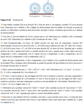 Figura	3-37 	Problema	69.
70	Uma	mulher	caminha	250	m	na	direção	30o
	a	leste	do	norte	e,	em	seguida,	caminha	175	m	na	direção
leste.	Determine	(a)	o	módulo	e	(b)	o	ângulo	do	deslocamento	total	da	mulher	em	relação	ao	ponto	de
partida.	(c)	Determine	a	distância	total	percorrida.	(d)	Qual	é	maior,	a	distância	percorrida	ou	o	módulo
do	deslocamento?
71	Um	vetor	 	tem	um	módulo	de	3,0	m	e	aponta	para	o	sul.	Determine	(a)	o	módulo	e	(b)	a	orientação
do	vetor	5,0 .	Determine	(c)	o	módulo	e	(d)	a	orientação	do	vetor	−2,0 .
72	 Uma	 formiga-de-fogo,	 em	 busca	 de	 molho	 picante	 em	 uma	 área	 de	 piquenique,	 executa	 três
deslocamentos	sucessivos	no	nível	do	solo:	 1,	de	0,40	m	para	sudoeste	(ou	seja,	45°	entre	sul	e	oeste),	
2,	de	0,50	m	para	leste,	e	 3,	de	0,60	m	em	uma	direção	60°	ao	norte	do	leste.	Suponha	que	o	sentido
positivo	do	eixo	x	aponte	para	leste	e	o	sentido	positivo	do	eixo	y	aponte	para	o	norte.	Quais	são	(a)	a
componente	x	e	(b)	a	componente	y	de	 1?	Quais	são	(c)	a	componente	x	e	(d)	a	componente	y	de	 2?
Quais	são	(e)	a	componente	x	e	(f)	a	componente	y	de	 3?
Quais	são	(g)	a	componente	x	e	(h)	a	componente	y,	(i)	o	módulo	e	(j)	o	sentido	do	deslocamento	total
da	formiga?	Para	a	formiga	voltar	diretamente	ao	ponto	de	partida,	(k)	que	distância	ela	deve	percorrer	e
(l)	em	que	direção	deve	se	mover?
73	Dois	vetores	são	dados	por	 	=	3,0 	+	5,0 	e	 	=	2,0 	+	4,0 .	Determine	(a)	 	×	 ,	(b)	 	·	 ,	(c)	( 	+	
)	·	 	e	(d)	a	componente	de	 	em	relação	a	 .
74	O	vetor	 	está	no	plano	yz,	faz	um	ângulo	de	63,0o
	com	o	semieixo	y	positivo,	tem	uma	componente	z
positiva	e	tem	um	módulo	de	3,20	unidades.	O	vetor	 	está	no	plano	xz,	faz	um	ângulo	de	48,0o
	com	o
semieixo	x	positivo,	tem	uma	componente	z	positiva	e	tem	um	módulo	de	1,40	unidade.	Determine	(a)	 	·	
,	(b)	 	×	 	e	(c)	o	ângulo	entre	 	e	
75	Determine	(a)	o	produto	vetorial	de	“norte”	e	“oeste”,	(b)	o	produto	escalar	de	“para	baixo”	e	“sul”,
(c)	o	produto	vetorial	de	“leste”	e	“para	cima”,	(d)	o	produto	escalar	de	“oeste”	e	“oeste”	e	(e)	o	produto
vetorial	de	“sul”	e	“sul”.	Suponha	que	todos	os	vetores	têm	módulo	unitário.
76	Um	vetor	 ,	cujo	módulo	é	8,0	m,	é	somado	a	um	vetor	 ,	que	coincide	com	o	eixo	x.	A	soma	dos	dois
vetores	é	um	vetor	que	coincide	com	o	eixo	y	e	cujo	módulo	é	duas	vezes	maior	que	o	módulo	de	 .	Qual
é	o	módulo	de	 ?
 