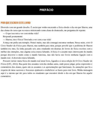 PREFÁCIO
POR	QUE	ESCREVI	ESTE	LIVRO
Diversão	com	um	grande	desafio.	É	assim	que	venho	encarando	a	física	desde	o	dia	em	que	Sharon,	uma
das	alunas	do	curso	que	eu	estava	ministrando	como	aluno	de	doutorado,	me	perguntou	de	repente:
—	O	que	isso	tem	a	ver	com	minha	vida?
Respondi	prontamente:
—	Sharon,	isto	é	física!	Tem	tudo	a	ver	com	a	sua	vida!
A	moça	me	pediu	um	exemplo.	Pensei	muito,	mas	não	consegui	encontrar	nenhum.	Nessa	noite,	criei	O
Circo	Voador	da	Física	para	Sharon,	mas	também	para	mim,	porque	percebi	que	o	problema	de	Sharon
também	era	meu.	Eu	tinha	passado	seis	anos	estudando	em	dezenas	de	livros	de	física	escritos	com	a
melhor	das	intenções,	mas	alguma	coisa	estava	faltando.	A	física	é	o	assunto	mais	interessante	do	mundo
porque	 descreve	 o	 modo	 como	 o	 mundo	 funciona,	 mas	 não	 havia	 nos	 livros	 nenhuma	 ligação	 com	 o
mundo	real.	A	diversão	estava	faltando.
Procurei	incluir	muita	física	do	mundo	real	neste	livro,	ligando-o	à	nova	edição	de	O	Circo	Voador	da
Física	(LTC,	2012).	Boa	parte	dos	assuntos	vem	das	minhas	aulas,	onde	posso	julgar,	pelas	expressões	e
comentários	dos	alunos,	quais	são	os	assuntos	e	as	apresentações	que	funcionam.	As	anotações	que	fiz	a
respeito	de	meus	sucessos	e	fracassos	ajudaram	a	estabelecer	as	bases	para	este	livro.	Minha	mensagem
aqui	é	a	mesma	que	dei	para	todos	os	estudantes	que	encontrei	desde	o	dia	em	que	Sharon	fez	aquele
comentário:
 