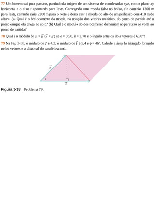 77	Um	homem	sai	para	passear,	partindo	da	origem	de	um	sistema	de	coordenadas	xyz,	com	o	plano	xy
horizontal	e	o	eixo	x	apontando	para	leste.	Carregando	uma	moeda	falsa	no	bolso,	ele	caminha	1300	m
para	leste,	caminha	mais	2200	m	para	o	norte	e	deixa	cair	a	moeda	do	alto	de	um	penhasco	com	410	m	de
altura.	(a)	Qual	é	o	deslocamento	da	moeda,	na	notação	dos	vetores	unitários,	do	ponto	de	partida	até	o
ponto	em	que	ela	chega	ao	solo?	(b)	Qual	é	o	módulo	do	deslocamento	do	homem	no	percurso	de	volta	ao
ponto	de	partida?
78	Qual	é	o	módulo	de	 	×	 	( 	×	 )	se	a	=	3,90,	b	=	2,70	e	o	ângulo	entre	os	dois	vetores	é	63,0o
?
79	Na	Fig.	3-38,	o	módulo	de	 	é	4,3,	o	módulo	de	 	é	5,4	e	ϕ	=	46o
.	Calcule	a	área	do	triângulo	formado
pelos	vetores	e	a	diagonal	do	paralelogramo.
Figura	3-38 	Problema	79.
 