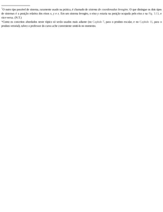 _______________
1
O	outro	tipo	possível	de	sistema,	raramente	usado	na	prática,	é	chamado	de	sistema	de	coordenadas	levogiro.	O	que	distingue	os	dois	tipos
de	sistemas	é	a	posição	relativa	dos	eixos	x,	y	e	z.	Em	um	sistema	levogiro,	o	eixo	y	estaria	na	posição	ocupada	pelo	eixo	z	na	Fig.	3.13,	 e
vice-versa.	(N.T.)
*Como	os	conceitos	abordados	neste	tópico	só	serão	usados	mais	adiante	(no	Capítulo	7,	para	o	produto	escalar,	e	no	Capítulo	 11,	 para	 o
produto	vetorial),	talvez	o	professor	do	curso	ache	conveniente	omiti-lo	no	momento.
 