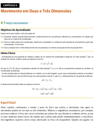 CAPÍTULO	4
Movimento	em	Duas	e	Três	Dimensões
4-1	POSIÇÃ	E	DESLOCAMENTO
Objetivos	do	Aprendizado
Depois	de	ler	este	módulo,	você	será	capaz	de	...
4.01	Desenhar	vetores	posição	bidimensionais	e	tridimensionais	de	uma	partícula,	indicando	as	componentes	em	relação	aos
eixos	de	um	sistema	de	coordenadas.
4.02	Para	um	dado	sistema	de	coordenadas,	determinar	a	orientação	e	o	módulo	do	vetor	posição	de	uma	partícula	a	partir	das
componentes,	e	vice-versa.
4.03	Usar	a	relação	entre	o	vetor	deslocamento	de	uma	partícula	e	os	vetores	da	posição	inicial	e	da	posição	final.
Ideias-Chave
•	A	localização	de	uma	partícula	em	relação	à	origem	de	um	sistema	de	coordenadas	é	dada	por	um	vetor	posição	 	que,	na
notação	dos	vetores	unitários,	pode	ser	expresso	na	forma
	=	x 	+	y 	+	z .
em	que	x ,	y 	e	z 	são	as	componentes	vetoriais	do	vetor	posição	 	e	x,	y	e	z	são	as	componentes	escalares	(e,	também,	as
coordenadas	da	partícula).
•	O	vetor	posição	pode	ser	representado	por	um	módulo	e	um	ou	dois	ângulos,	ou	por	suas	componentes	vetoriais	ou	escalares.
•	Se	uma	partícula	se	move	de	tal	forma	que	seu	vetor	posição	muda	de	 1	para	 2,	o	deslocamento	∆ 	da	partícula	é	dado	por
∆ 	=	 2	−	 1.
O	deslocamento	também	pode	ser	expresso	na	forma
∆ 	=	(x2	−	x1) 	+	(y2	−	y1) 	+	(z2	−	z1)
=	∆x 	+	∆y 	+	∆z .
O	que	É	Física?
Neste	 capítulo,	 continuamos	 a	 estudar	 a	 parte	 da	 física	 que	 analisa	 o	 movimento,	 mas	 agora	 os
movimentos	podem	ser	em	duas	ou	três	dimensões.	Médicos	e	engenheiros	aeronáuticos,	por	exemplo,
precisam	conhecer	a	física	das	curvas	realizadas	por	pilotos	de	caça	durante	os	combates	aéreos,	já	que
os	jatos	modernos	fazem	curvas	tão	rápidas	que	o	piloto	pode	perder	momentaneamente	a	consciência.
Um	 engenheiro	 esportivo	 talvez	 esteja	 interessado	 na	 física	 do	 basquetebol.	 Quando	 um	 jogador	 vai
 