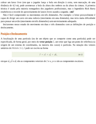 cobrar	 um	 lance	 livre	 (em	 que	 o	 jogador	 lança	 a	 bola	 em	 direção	 à	 cesta,	 sem	 marcação,	 de	 uma
distância	de	4,3	m),	pode	arremessar	a	bola	da	altura	dos	ombros	ou	da	altura	da	cintura.	A	primeira
técnica	 é	 usada	 pela	 maioria	 esmagadora	 dos	 jogadores	 profissionais,	 mas	 o	 legendário	 Rick	 Barry
estabeleceu	o	recorde	de	aproveitamento	de	lances	livres	usando	a	segunda.	
Não	é	fácil	compreender	os	movimentos	em	três	dimensões.	Por	exemplo:	o	leitor	provavelmente	é
capaz	de	dirigir	um	carro	em	uma	rodovia	(movimento	em	uma	dimensão),	mas	teria	muita	dificuldade
para	pousar	um	avião	(movimento	em	três	dimensões)	sem	um	treinamento	adequado.
Iniciaremos	nosso	estudo	do	movimento	em	duas	e	três	dimensões	com	as	definições	de	posição	e
deslocamento.
Posição	e	Deslocamento
A	 localização	 de	 uma	 partícula	 (ou	 de	 um	 objeto	 que	 se	 comporte	 como	 uma	 partícula)	 pode	 ser
especificada,	de	forma	geral,	por	meio	do	vetor	posição	 ,	um	vetor	que	liga	um	ponto	de	referência	(a
origem	 de	 um	 sistema	 de	 coordenadas,	 na	 maioria	 dos	 casos)	 à	 partícula.	 Na	 notação	 dos	 vetores
unitários	do	Módulo	3-2,	 	pode	ser	escrito	na	forma
em	que	x ,	y 	e	z 	são	as	componentes	vetoriais	de	 	e	x,	y	e	z	são	as	componentes	escalares.
 