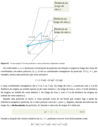 Figura	4-1 	O	vetor	posição	 	de	uma	partícula	é	a	soma	vetorial	das	componentes	vetoriais.
Os	coeficientes	x,	y	e	z	fornecem	a	localização	da	partícula	em	relação	à	origem	ao	longo	dos	eixos	de
coordenadas;	em	outras	palavras,	(x,	y,	z)	são	as	coordenadas	retangulares	da	partícula.	A	Fig.	4-1,	por
exemplo,	mostra	uma	partícula	cujo	vetor	posição	é
	=	(−3	m) 	+	(2	m) 	+	(5	m)
e	cujas	coordenadas	retangulares	são	(–3	m,	2	m,	5	m).	Ao	longo	do	eixo	x,	a	partícula	está	a	3	m	de
distância	da	origem,	no	sentido	oposto	ao	do	vetor	unitário	 .	Ao	longo	do	eixo	y,	está	a	2	m	de	distância
da	origem,	no	sentido	do	vetor	unitário	 .	Ao	longo	do	eixo	z,	está	a	5	m	de	distância	da	origem,	no
sentido	do	vetor	unitário	 .
Quando	 uma	 partícula	 se	 move,	 o	 vetor	 posição	 varia	 de	 tal	 forma	 que	 sempre	 liga	 o	 ponto	 de
referência	(origem)	à	partícula.	Se	o	vetor	posição	varia	de	 1	para	 2,	digamos,	durante	um	intervalo	de
tempo	∆t,	o	deslocamento	da	partícula,	∆ 	durante	o	intervalo	de	tempo	∆t	é	dado	por
Usando	a	notação	dos	vetores	unitários	da	Eq.	4-1,	podemos	escrever	esse	deslocamento	como
∆ 	=	(x2 	+	y2 	+	z2 )	−	(x1 	+	y1 	+	z1 )
 