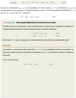 em	 que	 as	 coordenadas	 (x1,	 y1,	 z1)	 correspondem	 ao	 vetor	 posição	 1,	 e	 as	 coordenadas	 (x2,	 y2,	 z2)
correspondem	ao	vetor	posição	 2.	Podemos	também	escrever	o	vetor	deslocamento	substituindo	(x2	−	x1)
por	Δx,	(y2	−	y1)	por	Δy	e	(z2	−	z1)	por	Δz:
	Exemplo	4.01 	Vetor	posição	bidimensional:	movimento	de	um	coelho
Um	coelho	atravessa	um	estacionamento,	no	qual,	por	alguma	razão,	um	conjunto	de	eixos	coordenados	foi	desenhado.	As
coordenadas	da	posição	do	coelho,	em	metros,	em	função	do	tempo	t,	em	segundos,	são	dadas	por
(a)	No	instante	t	=	15	s,	qual	é	o	vetor	posição	 	do	coelho	na	notação	dos	vetores	unitários	e	na	notação	módulo-ângulo?
IDEIA-CHAVE
As	coordenadas	x	e	y	da	posição	do	coelho,	dadas	pelas	Eqs.	4-5	e	4-6,	são	as	componentes	escalares	do	vetor	posição	 	do
coelho.	Vamos	calcular	o	valor	dessas	coordenadas	no	instante	dado	e	usar	a	Eq.	3-6	para	determinar	o	módulo	e	a	orientação	do
vetor	posição.
Cálculos:	Podemos	escrever
 