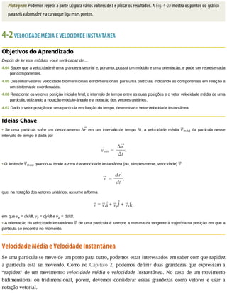 Plotagem:	Podemos	repetir	a	parte	(a)	para	vários	valores	de	t	e	plotar	os	resultados.	A	Fig.	4-2b	mostra	os	pontos	do	gráfico
para	seis	valores	de	t	e	a	curva	que	liga	esses	pontos.
4-2	VELOCIDADE	MÉDIA	E	VELOCIDADE	INSTANTÂNEA
Objetivos	do	Aprendizado
Depois	de	ler	este	módulo,	você	será	capaz	de	...
4.04	Saber	que	a	velocidade	é	uma	grandeza	vetorial	e,	portanto,	possui	um	módulo	e	uma	orientação,	e	pode	ser	representada
por	componentes.
4.05	Desenhar	vetores	velocidade	bidimensionais	e	tridimensionais	para	uma	partícula,	indicando	as	componentes	em	relação	a
um	sistema	de	coordenadas.
4.06	Relacionar	os	vetores	posição	inicial	e	final,	o	intervalo	de	tempo	entre	as	duas	posições	e	o	vetor	velocidade	média	de	uma
partícula,	utilizando	a	notação	módulo-ângulo	e	a	notação	dos	vetores	unitários.
4.07	Dado	o	vetor	posição	de	uma	partícula	em	função	do	tempo,	determinar	o	vetor	velocidade	instantânea.
Ideias-Chave
•	 Se	 uma	 partícula	 sofre	 um	 deslocamento	 ∆ 	em	um	intervalo	de	tempo	Δt,	 a	 velocidade	 média	 méd	 da	 partícula	 nesse
intervalo	de	tempo	é	dada	por
•	O	limite	de	 méd	quando	Δt	tende	a	zero	é	a	velocidade	instantânea	(ou,	simplesmente,	velocidade)	 :
que,	na	notação	dos	vetores	unitários,	assume	a	forma
	=	 x 	+	 y 	+	 z ,
em	que	νx	=	dx/dt,	νy	=	dy/dt	e	νz	=	dz/dt.
•	A	orientação	da	velocidade	instantânea	 	de	uma	partícula	é	sempre	a	mesma	da	tangente	à	trajetória	na	posição	em	que	a
partícula	se	encontra	no	momento.
Velocidade	Média	e	Velocidade	Instantânea
Se	uma	partícula	se	move	de	um	ponto	para	outro,	podemos	estar	interessados	em	saber	com	que	rapidez
a	 partícula	 está	 se	 movendo.	 Como	 no	 Capítulo	 2,	 podemos	 definir	 duas	 grandezas	 que	 expressam	 a
“rapidez”	de	um	movimento:	velocidade	média	e	velocidade	 instantânea.	 No	 caso	 de	 um	 movimento
bidimensional	 ou	 tridimensional,	 porém,	 devemos	 considerar	 essas	 grandezas	 como	 vetores	 e	 usar	 a
notação	vetorial.
 
