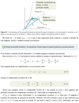 Figura	4-3 	O	deslocamento	Δ 	de	uma	partícula	durante	um	intervalo	de	tempo	Δt,	da	posição	1,	com	vetor	posição	 1	no	instante	t1,	até	a
posição	2,	com	vetor	posição	 2	no	instante	t2.	A	figura	mostra	também	a	tangente	à	trajetória	da	partícula	na	posição	1.
No	limite	Δt	→	0,	temos	 méd	→	 	e,	o	que	é	mais	importante	neste	contexto	 ,	assume	a	direção	da
reta	tangente.	Assim,	 	também	assume	essa	direção:
A	direção	da	velocidade	instantânea	 	de	uma	partícula	é	sempre	tangente	à	trajetória	da	partícula	na	posição	da	partícula.
O	resultado	é	o	mesmo	em	três	dimensões:	 	é	sempre	tangente	à	trajetória	da	partícula.
Para	escrever	a	Eq.	4-10	na	forma	de	vetores	unitários,	usamos	a	expressão	para	 	dada	pela	Eq.	4-1:
Essa	equação	pode	ser	simplificada	se	a	escrevermos	como
em	que	as	componentes	escalares	de	 	são
Assim,	 por	 exemplo,	 dx/dt	 é	 a	 componente	 escalar	 de	 	 em	 relação	 ao	 eixo	 x.	 Isso	 significa	 que
podemos	encontrar	as	componentes	escalares	de	 	derivando	as	componentes	de	 .
A	Fig.	4-4	mostra	o	vetor	velocidade	 	e	as	componentes	escalares	x	e	y.	Note	que	 	é	tangente	à
trajetória	da	partícula	na	posição	da	partícula.	Atenção:	Um	vetor	posição,	como	os	que	aparecem	nas
Figs.	4-1	a	4-3,	 é	 uma	 seta	 que	 se	 estende	 de	 um	 ponto	 (“aqui”)	 a	 outro	 (“lá”).	 Entretanto,	 um	 vetor
 