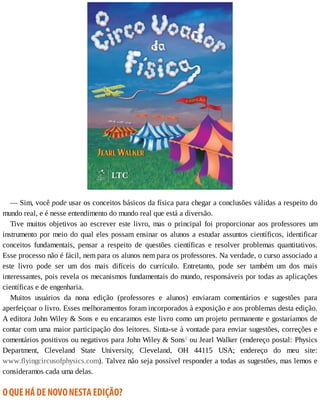 —	Sim,	você	pode	usar	os	conceitos	básicos	da	física	para	chegar	a	conclusões	válidas	a	respeito	do
mundo	real,	e	é	nesse	entendimento	do	mundo	real	que	está	a	diversão.
Tive	muitos	objetivos	ao	escrever	este	livro,	mas	o	principal	foi	proporcionar	aos	professores	um
instrumento	por	meio	do	qual	eles	possam	ensinar	os	alunos	a	estudar	assuntos	científicos,	identificar
conceitos	 fundamentais,	 pensar	 a	 respeito	 de	 questões	 científicas	 e	 resolver	 problemas	 quantitativos.
Esse	processo	não	é	fácil,	nem	para	os	alunos	nem	para	os	professores.	Na	verdade,	o	curso	associado	a
este	 livro	 pode	 ser	 um	 dos	 mais	 difíceis	 do	 currículo.	 Entretanto,	 pode	 ser	 também	 um	 dos	 mais
interessantes,	pois	revela	os	mecanismos	fundamentais	do	mundo,	responsáveis	por	todas	as	aplicações
científicas	e	de	engenharia.
Muitos	 usuários	 da	 nona	 edição	 (professores	 e	 alunos)	 enviaram	 comentários	 e	 sugestões	 para
aperfeiçoar	o	livro.	Esses	melhoramentos	foram	incorporados	à	exposição	e	aos	problemas	desta	edição.
A	editora	John	Wiley	&	Sons	e	eu	encaramos	este	livro	como	um	projeto	permanente	e	gostaríamos	de
contar	com	uma	maior	participação	dos	leitores.	Sinta-se	à	vontade	para	enviar	sugestões,	correções	e
comentários	positivos	ou	negativos	para	John	Wiley	&	Sons1
	ou	Jearl	Walker	(endereço	postal:	Physics
Department,	 Cleveland	 State	 University,	 Cleveland,	 OH	 44115	 USA;	 endereço	 do	 meu	 site:
www.flyingcircusofphysics.com).	Talvez	não	seja	possível	responder	a	todas	as	sugestões,	mas	lemos	e
consideramos	cada	uma	delas.
O	QUE	HÁ	DE	NOVO	NESTA	EDIÇÃO?
 