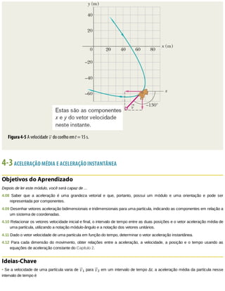 Figura	4-5	A	velocidade	 	do	coelho	em	t	=	15	s.
4-3	ACELERAÇÃO	MÉDIA	E	ACELERAÇÃO	INSTANTÂNEA
Objetivos	do	Aprendizado
Depois	de	ler	este	módulo,	você	será	capaz	de	...
4.08	 Saber	 que	 a	 aceleração	 é	 uma	 grandeza	 vetorial	 e	 que,	 portanto,	 possui	 um	 módulo	 e	 uma	 orientação	 e	 pode	 ser
representada	por	componentes.
4.09	Desenhar	vetores	aceleração	bidimensionais	e	tridimensionais	para	uma	partícula,	indicando	as	componentes	em	relação	a
um	sistema	de	coordenadas.
4.10	Relacionar	os	vetores	velocidade	inicial	e	final,	o	intervalo	de	tempo	entre	as	duas	posições	e	o	vetor	aceleração	média	de
uma	partícula,	utilizando	a	notação	módulo-ângulo	e	a	notação	dos	vetores	unitários.
4.11	Dado	o	vetor	velocidade	de	uma	partícula	em	função	do	tempo,	determinar	o	vetor	aceleração	instantânea.
4.12	Para	 cada	 dimensão	 do	 movimento,	 obter	 relações	 entre	 a	 aceleração,	 a	 velocidade,	 a	 posição	 e	 o	 tempo	 usando	 as
equações	de	aceleração	constante	do	Capítulo	2.
Ideias-Chave
•	Se	a	velocidade	de	uma	partícula	varia	de	 1	para	 2	em	um	intervalo	de	tempo	Δt,	a	aceleração	média	da	partícula	nesse
intervalo	de	tempo	é
 