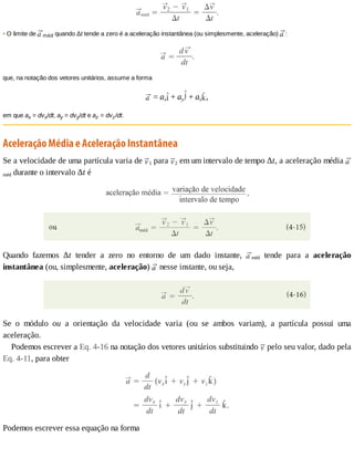 •	O	limite	de	 méd	quando	Δt	tende	a	zero	é	a	aceleração	instantânea	(ou	simplesmente,	aceleração)	 :
que,	na	notação	dos	vetores	unitários,	assume	a	forma
	=	ax 	+	ay 	+	az ,
em	que	ax	=	dvx/dt,	ay	=	dvy/dt	e	az	=	dvz/dt.
Aceleração	Média	e	Aceleração	Instantânea
Se	a	velocidade	de	uma	partícula	varia	de	 1	para	 2	em	um	intervalo	de	tempo	Δt,	a	aceleração	média	
méd	durante	o	intervalo	Δt	é
Quando	 fazemos	 Δt	 tender	 a	 zero	 no	 entorno	 de	 um	 dado	 instante,	 méd	 tende	 para	 a	 aceleração
instantânea	(ou,	simplesmente,	aceleração)	 	nesse	instante,	ou	seja,
Se	 o	 módulo	 ou	 a	 orientação	 da	 velocidade	 varia	 (ou	 se	 ambos	 variam),	 a	 partícula	 possui	 uma
aceleração.
Podemos	escrever	a	Eq.	4-16	na	notação	dos	vetores	unitários	substituindo	 	pelo	seu	valor,	dado	pela
Eq.	4-11,	para	obter
Podemos	escrever	essa	equação	na	forma
 