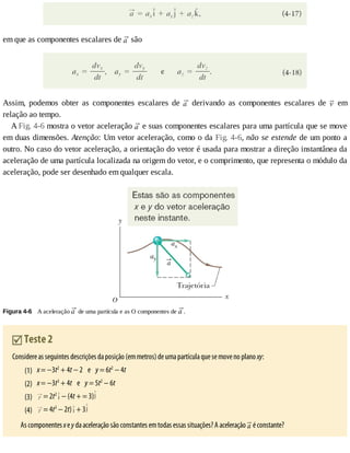 (1)
(2)
(3)
(4)
em	que	as	componentes	escalares	de	 	são
Assim,	 podemos	 obter	 as	 componentes	 escalares	 de	 	 derivando	 as	 componentes	 escalares	 de	 	 em
relação	ao	tempo.
A	Fig.	4-6	mostra	o	vetor	aceleração	 	e	suas	componentes	escalares	para	uma	partícula	que	se	move
em	duas	dimensões.	Atenção:	Um	vetor	aceleração,	como	o	da	Fig.	4-6,	não	se	estende	de	um	ponto	a
outro.	No	caso	do	vetor	aceleração,	a	orientação	do	vetor	é	usada	para	mostrar	a	direção	instantânea	da
aceleração	de	uma	partícula	localizada	na	origem	do	vetor,	e	o	comprimento,	que	representa	o	módulo	da
aceleração,	pode	ser	desenhado	em	qualquer	escala.
Figura	4-6 	A	aceleração	 	de	uma	partícula	e	as	O	componentes	de	 .
	Teste	2
Considere	as	seguintes	descrições	da	posição	(em	metros)	de	uma	partícula	que	se	move	no	plano	xy:
x	=	−3t2
	+	4t	−	2				e				y	=	6t2
	−	4t
x	=	−3t3
	+	4t				e				y	=	5t2
	−	6t
	=	2t2
	−	(4t	+	=	3)
	=	4t3
	−	2t) 	+	3
As	componentes	x	e	y	da	aceleração	são	constantes	em	todas	essas	situações?	A	aceleração	 	é	constante?
 