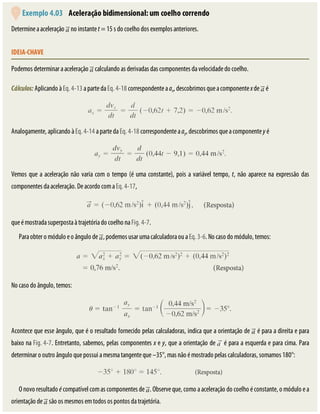 Exemplo	4.03 	Aceleração	bidimensional:	um	coelho	correndo
Determine	a	aceleração	 	no	instante	t	=	15	s	do	coelho	dos	exemplos	anteriores.
IDEIA-CHAVE
Podemos	determinar	a	aceleração	 	calculando	as	derivadas	das	componentes	da	velocidade	do	coelho.
Cálculos:	Aplicando	à	Eq.	4-13	a	parte	da	Eq.	4-18	correspondente	a	ax,	descobrimos	que	a	componente	x	de	 	é
Analogamente,	aplicando	à	Eq.	4-14	a	parte	da	Eq.	4-18	correspondente	a	ay,	descobrimos	que	a	componente	y	é
Vemos	que	a	aceleração	não	varia	com	o	tempo	(é	uma	constante),	pois	a	variável	tempo,	t,	não	aparece	na	expressão	das
componentes	da	aceleração.	De	acordo	com	a	Eq.	4-17,
que	é	mostrada	superposta	à	trajetória	do	coelho	na	Fig.	4-7.
Para	obter	o	módulo	e	o	ângulo	de	 ,	podemos	usar	uma	calculadora	ou	a	Eq.	3-6.	No	caso	do	módulo,	temos:
No	caso	do	ângulo,	temos:
Acontece	que	esse	ângulo,	que	é	o	resultado	fornecido	pelas	calculadoras,	indica	que	a	orientação	de	 	é	para	a	direita	e	para
baixo	na	Fig.	4-7.	Entretanto,	sabemos,	pelas	componentes	x	e	y,	que	a	orientação	de	 	é	para	a	esquerda	e	para	cima.	Para
determinar	o	outro	ângulo	que	possui	a	mesma	tangente	que	–35°,	mas	não	é	mostrado	pelas	calculadoras,	somamos	180°:
O	novo	resultado	é	compatível	com	as	componentes	de	 .	Observe	que,	como	a	aceleração	do	coelho	é	constante,	o	módulo	e	a
orientação	de	 	são	os	mesmos	em	todos	os	pontos	da	trajetória.
 