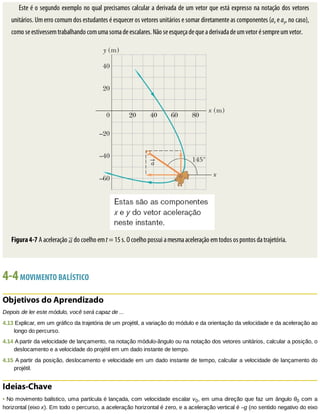 Este	é	o	segundo	exemplo	no	qual	precisamos	calcular	a	derivada	de	um	vetor	que	está	expresso	na	notação	dos	vetores
unitários.	Um	erro	comum	dos	estudantes	é	esquecer	os	vetores	unitários	e	somar	diretamente	as	componentes	(ax	e	ay,	no	caso),
como	se	estivessem	trabalhando	com	uma	soma	de	escalares.	Não	se	esqueça	de	que	a	derivada	de	um	vetor	é	sempre	um	vetor.
Figura	4-7	A	aceleração	 	do	coelho	em	t	=	15	s.	O	coelho	possui	a	mesma	aceleração	em	todos	os	pontos	da	trajetória.
4-4	MOVIMENTO	BALÍSTICO
Objetivos	do	Aprendizado
Depois	de	ler	este	módulo,	você	será	capaz	de	...
4.13	Explicar,	em	um	gráfico	da	trajetória	de	um	projétil,	a	variação	do	módulo	e	da	orientação	da	velocidade	e	da	aceleração	ao
longo	do	percurso.
4.14	A	partir	da	velocidade	de	lançamento,	na	notação	módulo-ângulo	ou	na	notação	dos	vetores	unitários,	calcular	a	posição,	o
deslocamento	e	a	velocidade	do	projétil	em	um	dado	instante	de	tempo.
4.15	A	partir	da	posição,	deslocamento	e	velocidade	em	um	dado	instante	de	tempo,	calcular	a	velocidade	de	lançamento	do
projétil.
Ideias-Chave
•	No	movimento	balístico,	uma	partícula	é	lançada,	com	velocidade	escalar	v0,	em	uma	direção	que	faz	um	ângulo	θ0	com	a
horizontal	(eixo	x).	Em	todo	o	percurso,	a	aceleração	horizontal	é	zero,	e	a	aceleração	vertical	é	–g	(no	sentido	negativo	do	eixo
 