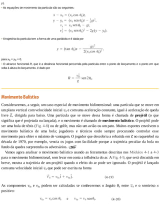 y).
•	As	equações	de	movimento	da	partícula	são	as	seguintes:
•	A	trajetória	da	partícula	tem	a	forma	de	uma	parábola	e	é	dada	por
para	x0	=	y0	=	0.
•	O	alcance	horizontal	R,	que	é	a	distância	horizontal	percorrida	pela	partícula	entre	o	ponto	de	lançamento	e	o	ponto	em	que
volta	à	altura	do	lançamento,	é	dado	por
Movimento	Balístico
Consideraremos,	a	seguir,	um	caso	especial	de	movimento	bidimensional:	uma	partícula	que	se	move	em
um	plano	vertical	com	velocidade	inicial	 0	e	com	uma	aceleração	constante,	igual	à	aceleração	de	queda
livre	 ,	 dirigida	 para	 baixo.	 Uma	 partícula	 que	 se	 move	 dessa	 forma	 é	 chamada	 de	 projétil	 (o	 que
significa	que	é	projetada	ou	lançada),	e	o	movimento	é	chamado	de	movimento	balístico.	O	projétil	pode
ser	uma	bola	de	tênis	(Fig.	4-8)	ou	de	golfe,	mas	não	um	avião	ou	um	pato.	Muitos	esportes	envolvem	o
movimento	 balístico	 de	 uma	 bola;	 jogadores	 e	 técnicos	 estão	 sempre	 procurando	 controlar	 esse
movimento	para	obter	o	máximo	de	vantagem.	O	jogador	que	descobriu	a	rebatida	em	Z	no	raquetebol	na
década	de	1970,	por	exemplo,	vencia	os	jogos	com	facilidade	porque	a	trajetória	peculiar	da	bola	no
fundo	da	quadra	surpreendia	os	adversários.	
Vamos	agora	analisar	o	movimento	balístico	usando	as	ferramentas	descritas	nos	Módulos	4-1	a	4-3
para	o	movimento	bidimensional,	sem	levar	em	conta	a	influência	do	ar.	A	Fig.	4-9,	que	será	discutida	em
breve,	mostra	a	trajetória	de	um	projétil	quando	o	efeito	do	ar	pode	ser	ignorado.	O	projétil	é	lançado
com	uma	velocidade	inicial	 0	que	pode	ser	escrita	na	forma
As	 componentes	 v0x	 e	 v0y	 podem	 ser	 calculadas	 se	 conhecermos	 o	 ângulo	 θ0	 entre	 0	 e	 o	 semieixo	 x
positivo:
 